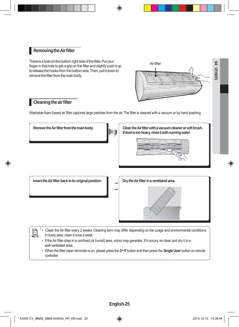  04  OTHERS       Removing the Air filter  There is a hole on the bottom right side of the filter. Put your finger in that hole to get a grip on the filter and slightly push it up to release the hooks from the bottom side. Then, pull it down to remove the filter from the main body.  Air filter     Cleaning the air filter  Washable foam based air filter captures large particles from the air. The filter is cleaned with a vacuum or by hand washing.   Remove the Air filter from the main body. Clean the Air filter with a vacuum cleaner or soft brush. If dust is too heavy, rinse it with running water.         Insert the Air filter back in its original position.  Dry the Air filter in a ventilated area.              •   Clean the Air filter every 2 weeks. Cleaning term may differ depending on the usage and environmental conditions. In dusty area, clean it once a week. • If the Air filter dries in a confined (or humid) area, odors may generate. If it occurs, re-clean and dry it in a well-ventilated area. • When the filter clean reminder is on, please press the 2nd F button and then press the Single User button on remote controller.         English-25   A3050 CV_IB&amp;IM_DB68-04405A_HP_EN.indd   25 2013-12-10   14:38:44 