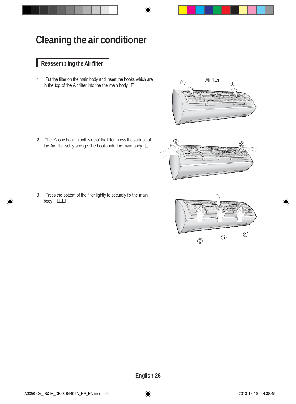    Cleaning the air conditioner   Reassembling the Air filter  1 .     Put the filter on the main body and insert the hooks which are in the top of the Air filter into the the main body .   Air filter         2 .    There’s one hook in both side of the filter, press the surface of the Air filter softly and get the hooks into the main body .         3 .     Press the bottom of the filter lightly to securely fix the main body .                              English-26   A3050 CV_IB&amp;IM_DB68-04405A_HP_EN.indd   26 2013-12-10   14:38:45 