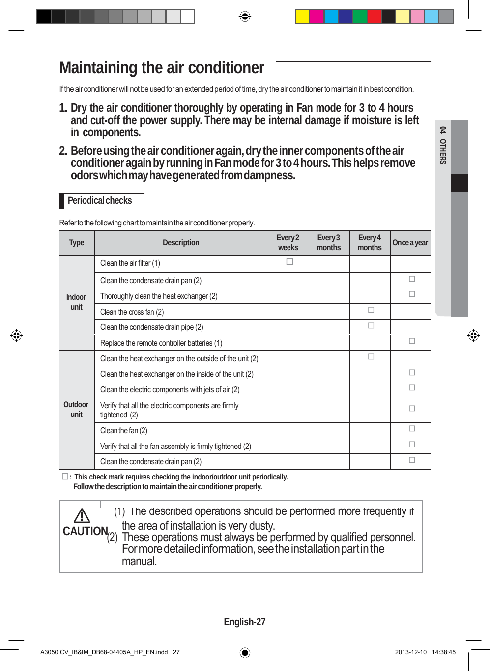  04  OTHERS Maintaining the air conditioner  If the air conditioner will not be used for an extended period of time, dry the air conditioner to maintain it in best condition.  1. Dry the air conditioner thoroughly by operating in Fan mode for 3 to 4 hours and cut-off the power supply. There may be internal damage if moisture is left in components.  2. Before using the air conditioner again, dry the inner components of the air conditioner again by running in Fan mode for 3 to 4 hours. This helps remove odors which may have generated from dampness.  Periodical checks  Refer to the following chart to maintain the air conditioner properly.   Type  Description Every 2 weeks Every 3 months Every 4 months  Once a year     Indoor unit Clean the air filter (1)     Clean the condensate drain pan (2)     Thoroughly clean the heat exchanger (2)     Clean the cross fan (2)     Clean the condensate drain pipe (2)     Replace the remote controller batteries (1)          Outdoor unit Clean the heat exchanger on the outside of the unit (2)     Clean the heat exchanger on the inside of the unit (2)     Clean the electric components with jets of air (2)     Verify that all the electric components are firmly tightened (2)      Clean the fan (2)     Verify that all the fan assembly is firmly tightened (2)     Clean the condensate drain pan (2)      :  This check mark requires checking the indoor/outdoor unit periodically. Follow the description to maintain the air conditioner properly.    (1) The described operations should be performed more frequently if CAUTION the area of installation is very dusty. (2) These operations must always be performed by qualified personnel. For more detailed information, see the installation part in the manual.     English-27   A3050 CV_IB&amp;IM_DB68-04405A_HP_EN.indd   27 2013-12-10   14:38:45 