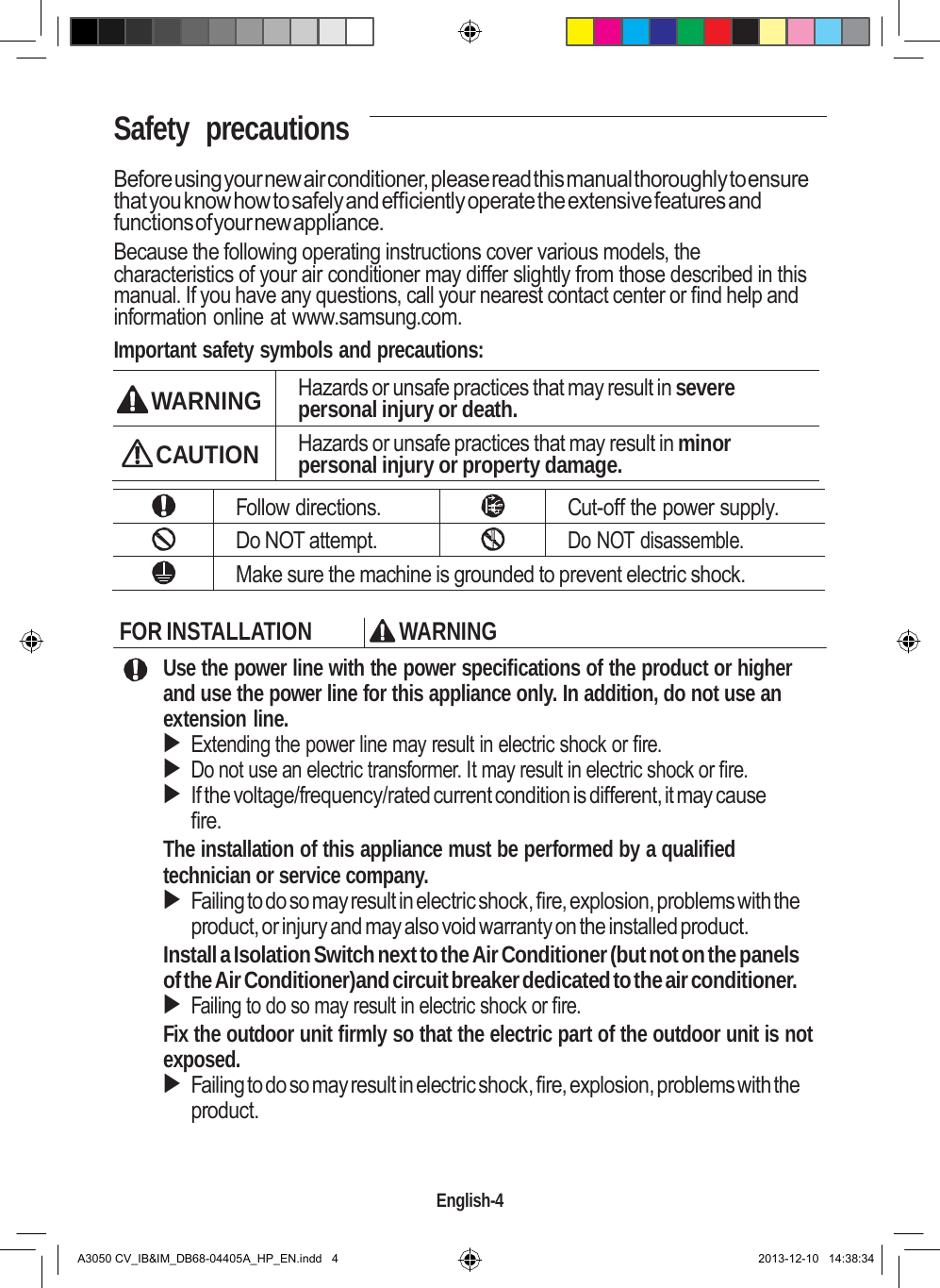    Safety  precautions  Before using your new air conditioner, please read this manual thoroughly to ensure that you know how to safely and efficiently operate the extensive features and functions of your new appliance. Because the following operating instructions cover various models, the characteristics of your air conditioner may differ slightly from those described in this manual. If you have any questions, call your nearest contact center or find help and information online at www.samsung.com. Important safety symbols and precautions:   WARNING Hazards or unsafe practices that may result in severe personal injury or death.  CAUTION Hazards or unsafe practices that may result in minor personal injury or property damage.   Follow directions.  Cut-off the power supply.  Do NOT attempt.  Do NOT disassemble.  Make sure the machine is grounded to prevent electric shock.  FOR INSTALLATION  WARNING Use the power line with the power specifications of the product or higher and use the power line for this appliance only. In addition, do not use an extension line.  Extending the power line may result in electric shock or fire.  Do not use an electric transformer. It may result in electric shock or fire.  If the voltage/frequency/rated current condition is different, it may cause fire. The installation of this appliance must be performed by a qualified technician or service company.  Failing to do so may result in electric shock, fire, explosion, problems with the product, or injury and may also void warranty on the installed product. Install a Isolation Switch next to the Air Conditioner (but not on the panels of the Air Conditioner)and circuit breaker dedicated to the air conditioner.  Failing to do so may result in electric shock or fire. Fix the outdoor unit firmly so that the electric part of the outdoor unit is not exposed.  Failing to do so may result in electric shock, fire, explosion, problems with the product.    English-4   A3050 CV_IB&amp;IM_DB68-04405A_HP_EN.indd   4 2013-12-10   14:38:34 