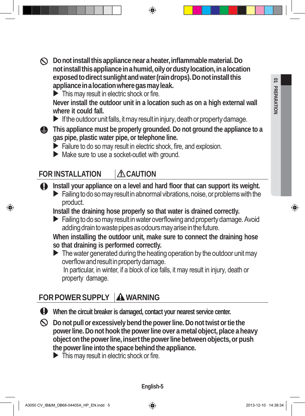  01  PREPARATION       Do not install this appliance near a heater, inflammable material. Do not install this appliance in a humid, oily or dusty location, in a location exposed to direct sunlight and water (rain drops). Do not install this appliance in a location where gas may leak.  This may result in electric shock or fire. Never install the outdoor unit in a location such as on a high external wall where it could fall.  If the outdoor unit falls, it may result in injury, death or property damage. This appliance must be properly grounded. Do not ground the appliance to a gas pipe, plastic water pipe, or telephone line.  Failure to do so may result in electric shock, fire, and explosion.  Make sure to use a socket-outlet with ground.  FOR INSTALLATION  CAUTION Install your appliance on a level and hard floor that can support its weight.  Failing to do so may result in abnormal vibrations, noise, or problems with the product. Install the draining hose properly so that water is drained correctly.  Failing to do so may result in water overflowing and property damage. Avoid adding drain to waste pipes as odours may arise in the future. When installing the outdoor unit, make sure to connect the draining hose so that draining is performed correctly.  The water generated during the heating operation by the outdoor unit may overflow and result in property damage. In particular, in winter, if a block of ice falls, it may result in injury, death or property  damage.  FOR POWER SUPPLY  WARNING  When the circuit breaker is damaged, contact your nearest service center. Do not pull or excessively bend the power line. Do not twist or tie the power line. Do not hook the power line over a metal object, place a heavy object on the power line, insert the power line between objects, or push the power line into the space behind the appliance.  This may result in electric shock or fire.     English-5   A3050 CV_IB&amp;IM_DB68-04405A_HP_EN.indd   5 2013-12-10   14:38:34 