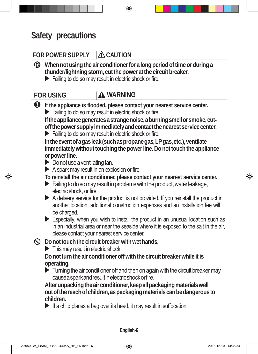    Safety  precautions   FOR POWER SUPPLY  CAUTION When not using the air conditioner for a long period of time or during a thunder/lightning storm, cut the power at the circuit breaker.  Failing to do so may result in electric shock or fire.  FOR USING WARNING If the appliance is flooded, please contact your nearest service center.  Failing to do so may result in electric shock or fire. If the appliance generates a strange noise, a burning smell or smoke, cut- off the power supply immediately and contact the nearest service center.  Failing to do so may result in electric shock or fire. In the event of a gas leak (such as propane gas, LP gas, etc.), ventilate immediately without touching the power line. Do not touch the appliance or power line.  Do not use a ventilating fan.  A spark may result in an explosion or fire. To reinstall the air conditioner, please contact your nearest service center.  Failing to do so may result in problems with the product, water leakage, electric shock, or fire.  A delivery service for the product is not provided. If you reinstall the product in another location, additional construction expenses and an installation fee will be charged.  Especially, when you wish to install the product in an unusual location such as in an industrial area or near the seaside where it is exposed to the salt in the air, please contact your nearest service center. Do not touch the circuit breaker with wet hands.  This may result in electric shock. Do not turn the air conditioner off with the circuit breaker while it is operating.  Turning the air conditioner off and then on again with the circuit breaker may cause a spark and result in electric shock or fire. After unpacking the air conditioner, keep all packaging materials well out of the reach of children, as packaging materials can be dangerous to children.  If a child places a bag over its head, it may result in suffocation.    English-6   A3050 CV_IB&amp;IM_DB68-04405A_HP_EN.indd   6 2013-12-10   14:38:34 