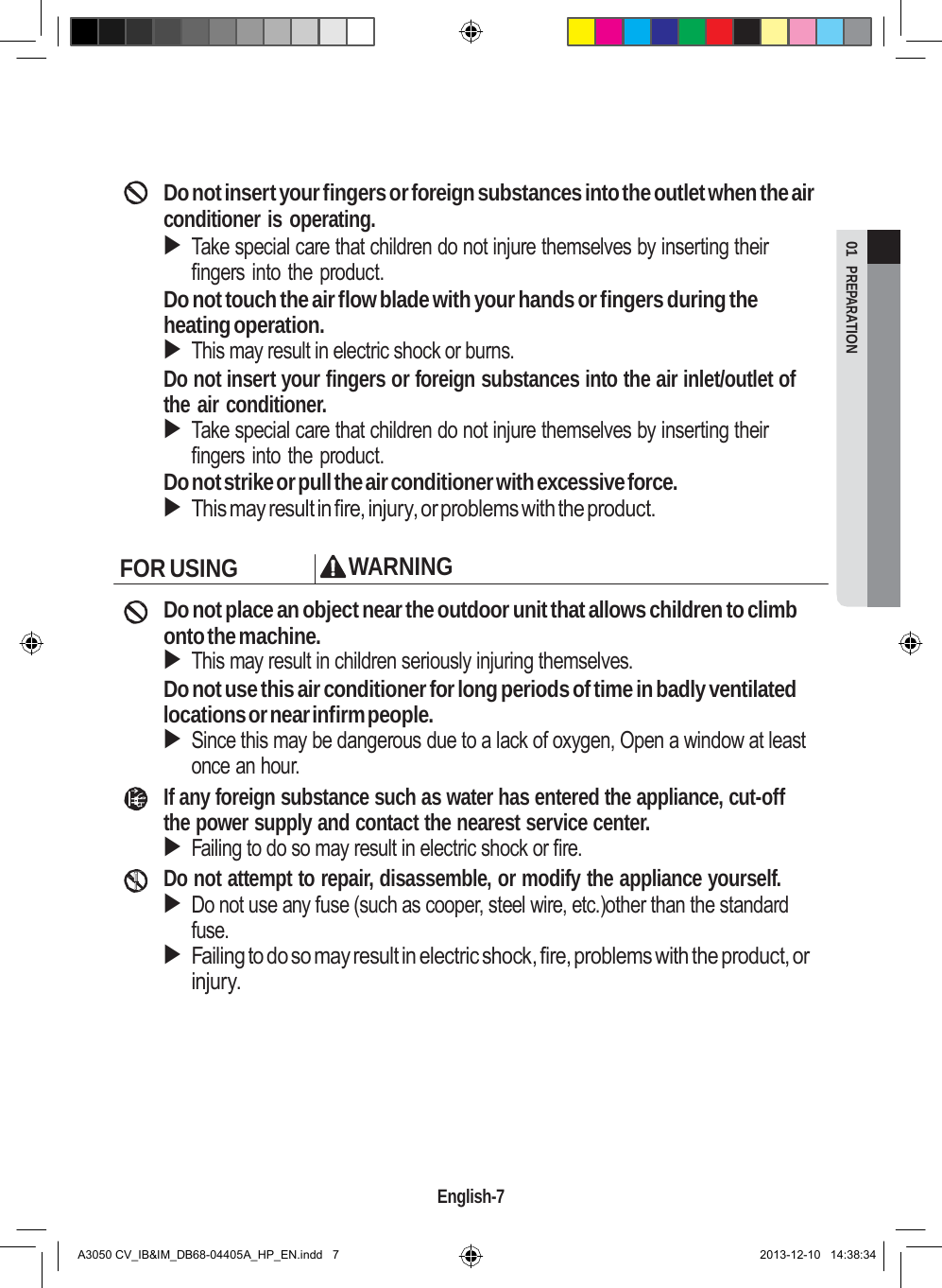  01  PREPARATION       Do not insert your fingers or foreign substances into the outlet when the air conditioner is operating.  Take special care that children do not injure themselves by inserting their fingers into the product. Do not touch the air flow blade with your hands or fingers during the heating operation.  This may result in electric shock or burns. Do not insert your fingers or foreign substances into the air inlet/outlet of the air conditioner.  Take special care that children do not injure themselves by inserting their fingers into the product. Do not strike or pull the air conditioner with excessive force.  This may result in fire, injury, or problems with the product.  FOR USING WARNING  Do not place an object near the outdoor unit that allows children to climb onto the machine.  This may result in children seriously injuring themselves. Do not use this air conditioner for long periods of time in badly ventilated locations or near infirm people.  Since this may be dangerous due to a lack of oxygen, Open a window at least once an hour. If any foreign substance such as water has entered the appliance, cut-off the power supply and contact the nearest service center.  Failing to do so may result in electric shock or fire. Do not attempt to repair, disassemble, or modify the appliance yourself.  Do not use any fuse (such as cooper, steel wire, etc.)other than the standard fuse.  Failing to do so may result in electric shock, fire, problems with the product, or injury.           English-7   A3050 CV_IB&amp;IM_DB68-04405A_HP_EN.indd   7 2013-12-10   14:38:34 