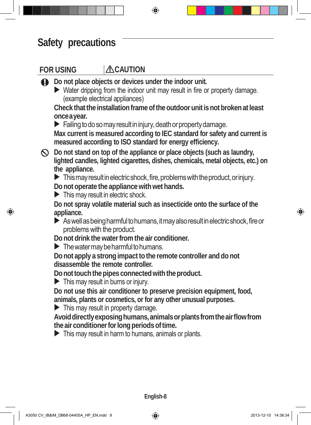    Safety  precautions   FOR USING CAUTION Do not place objects or devices under the indoor unit.  Water dripping from the indoor unit may result in fire or property damage. (example electrical appliances) Check that the installation frame of the outdoor unit is not broken at least once a year.  Failing to do so may result in injury, death or property damage. Max current is measured according to IEC standard for safety and current is measured according to ISO standard for energy efficiency. Do not stand on top of the appliance or place objects (such as laundry, lighted candles, lighted cigarettes, dishes, chemicals, metal objects, etc.) on the appliance.  This may result in electric shock, fire, problems with the product, or injury. Do not operate the appliance with wet hands.  This may result in electric shock. Do not spray volatile material such as insecticide onto the surface of the appliance.  As well as being harmful to humans, it may also result in electric shock, fire or problems with the product. Do not drink the water from the air conditioner.  The water may be harmful to humans. Do not apply a strong impact to the remote controller and do not disassemble the remote controller. Do not touch the pipes connected with the product.  This may result in burns or injury. Do not use this air conditioner to preserve precision equipment, food, animals, plants or cosmetics, or for any other unusual purposes.  This may result in property damage. Avoid directly exposing humans, animals or plants from the air flow from the air conditioner for long periods of time.  This may result in harm to humans, animals or plants.         English-8   A3050 CV_IB&amp;IM_DB68-04405A_HP_EN.indd   8 2013-12-10   14:38:34 