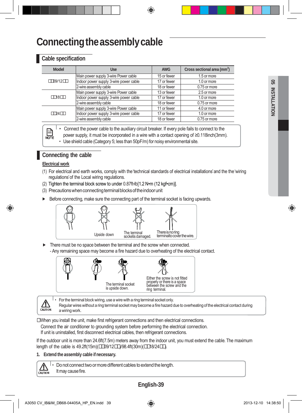 Connecting the assembly cable  Upside down 05  INSTALLATION  Cable specification  Model Use AWG Cross sectional area (mm2)  09/12 Main power supply 3-wire Power cable 15 or fewer 1.5 or more Indoor power supply 3-wire power cable 17 or fewer 1.0 or more 2-wire assembly cable 18 or fewer 0.75 or more  18 Main power supply 3-wire Power cable 13 or fewer 2.5 or more Indoor power supply 3-wire power cable 17 or fewer 1.0 or more 2-wire assembly cable 18 or fewer 0.75 or more  24 Main power supply 3-wire Power cable 11 or fewer 4.0 or more Indoor power supply 3-wire power cable 17 or fewer 1.0 or more 2-wire assembly cable 18 or fewer 0.75 or more      •   Connect the power cable to the auxiliary circuit breaker. If every pole fails to connect to the power supply, it must be incorporated in a wire with a contact opening of ≥0.118inch(3mm). • Use shield cable (Category 5; less than 50pF/m) for noisy environmental site.  Connecting the cable Electrical work (1) For electrical and earth works, comply with the‘technical standards of electrical installations’and the the‘wiring regulations’of the Local wiring regulations. (2) Tighten the terminal block screw to under 0.87ft•lb[1.2 N•m (12 kgf•cm)]. (3) Precautions when connecting terminal blocks of the indoor unit  Before connecting, make sure the connecting part of the terminal socket is facing upwards.      The terminal socketis damaged.  There is no ring terminalto cover the wire.   There must be no space between the terminal and the screw when connected. - Any remaining space may become a fire hazard due to overheating of the electrical contact.      The terminal socket is upside down.  Either the screw is not fitted properly or there is a space between the screw and the ring  terminal.  • For the terminal block wiring, use a wire with a ring terminal socket only. Regular wires without a ring terminal socket may become a fire hazard due to overheating of the electrical contact during a wiring work.   When you install the unit, make first refrigerant connections and then electrical connections. Connect the air conditioner to grounding system before performing the electrical connection. If unit is uninstalled, first disconnect electrical cables, then refrigerant connections. If the outdoor unit is more than 24.6ft(7.5m) meters away from the indoor unit, you must extend the cable. The maximum length of the cable is 49.2ft(15m)(09/12)/98.4ft(30m)(18/24). 1. Extend the assembly cable if necessary.  • Do not connect two or more different cables to extend the length. It may cause fire.  English-39   A3050 CV_IB&amp;IM_DB68-04405A_HP_EN.indd   39 2013-12-10   14:38:50 