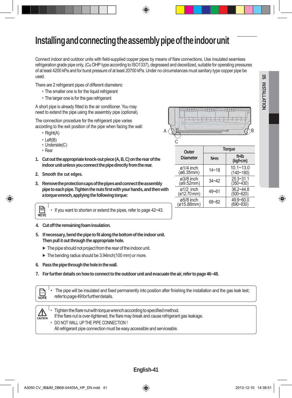 Installing and connecting the assembly pipe of the indoor unit   Outer Diameter Torque N•m ft•lb (kgf•cm) ø1/4 inch (ø6.35mm) 14~18 10.1~13.0 (140~180) ø3/8 inch (ø9.52mm) 34~42 25.3~31.1 (350~430) ø1/2  inch (ø12.70 mm) 49~61 36.2~44.8 (500~620) ø5/8 inch (ø15.88mm) 68~82 49.9~60.0 (690~830)  05  INSTALLATION  Connect indoor and outdoor units with field-supplied copper pipes by means of flare connections. Use insulated seamless refrigeration grade pipe only, (Cu DHP type according to ISO1337), degreased and deoxidized, suitable for operating pressures of at least 4200 kPa and for burst pressure of at least 20700 kPa. Under no circumstances must sanitary type copper pipe be used. There are 2 refrigerant pipes of different diameters: • The smaller one is for the liquid refrigerant • The larger one is for the gas refrigerant A short pipe is already fitted to the air conditioner. You may need to extend the pipe using the assembly pipe (optional). The connection procedure for the refrigerant pipe varies according to the exit position of the pipe when facing the wall: • Right(A)  A  B • Left(B)  C • Underside(C) • Rear  1.  Cut out the appropriate knock-out piece (A, B, C) on the rear of the indoor unit unless you connect the pipe directly from the rear.  2. Smooth the cut edges.  3. Remove the protection caps of the pipes and connect the assembly pipe to each pipe. Tighten the nuts first with your hands, and then with a torque wrench, applying the following torque:  • If you want to shorten or extend the pipes, refer to page 42~43.   4.  Cut off the remaining foam insulation.  5.  If necessary, bend the pipe to fit along the bottom of the indoor unit. Then pull it out through the appropriate hole.  The pipe should not project from the rear of the indoor unit.  The bending radius should be 3.94inch(100 mm) or more.  6.  Pass the pipe through the hole in the wall.  7.  For further details on how to connect to the outdoor unit and evacuate the air, refer to page 46~48.      •   The pipe will be insulated and fixed permanently into position after finishing the installation and the gas leak test; refer to page 49 for further details.  • Tighten the flare nut with torque wrench according to specified method. If the flare nut is over-tightened, the flare may break and cause refrigerant gas leakage. • DO NOT WALL UP THE PIPE CONNECTION ! All refrigerant pipe connection must be easy accessible and serviceable.      English-41   A3050 CV_IB&amp;IM_DB68-04405A_HP_EN.indd   41 2013-12-10   14:38:51 