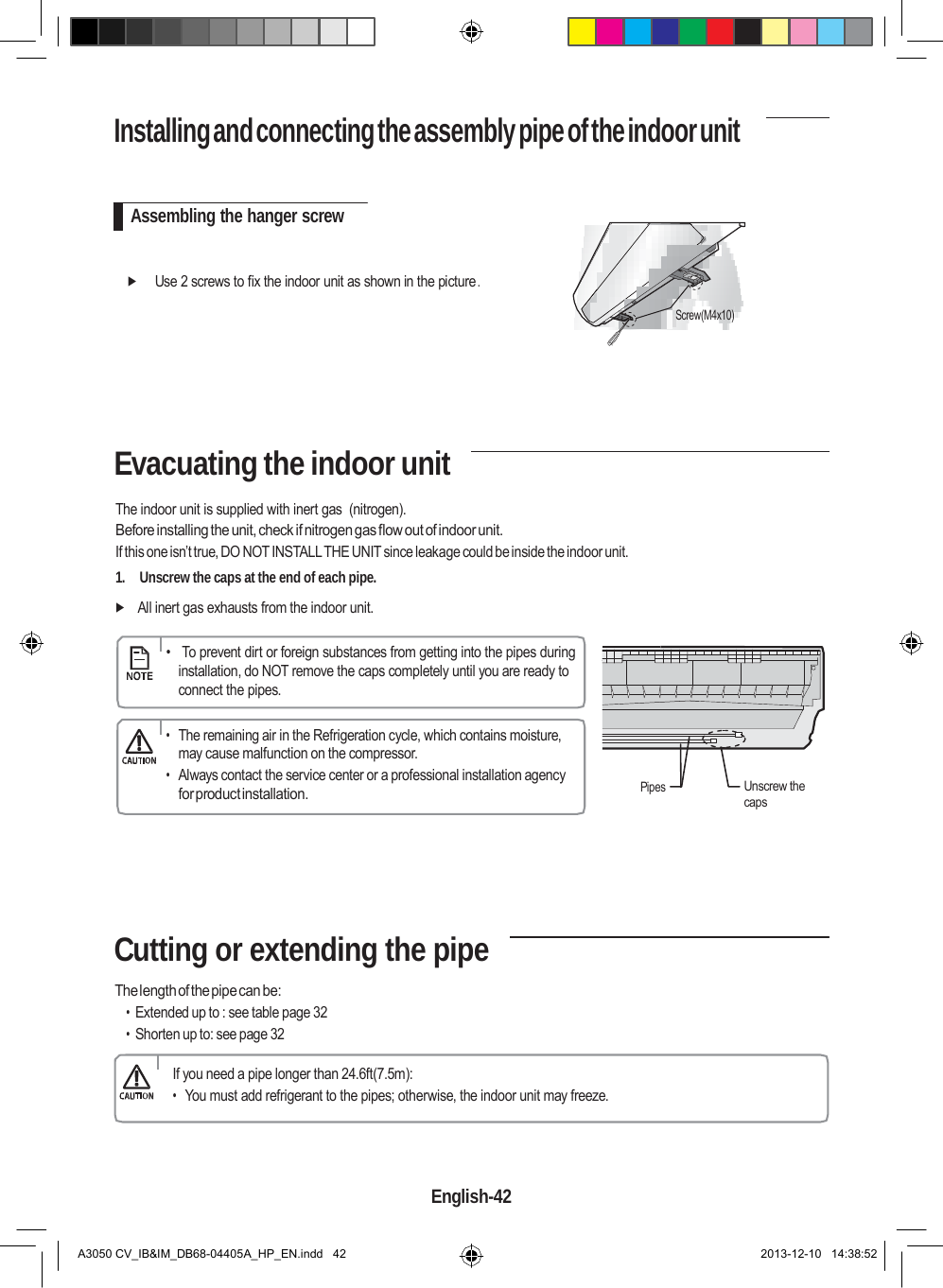 Installing and connecting the assembly pipe of the indoor unit     Assembling the hanger screw    Use 2 screws to fix the indoor unit as shown in the picture .  Screw(M4x10)       Evacuating the indoor unit  The indoor unit is supplied with inert gas  (nitrogen). Before installing the unit, check if nitrogen gas flow out of indoor unit. If this one isn’t true, DO NOT INSTALL THE UNIT since leakage could be inside the indoor unit. 1.    Unscrew the caps at the end of each pipe.   All inert gas exhausts from the indoor unit.      •   To prevent dirt or foreign substances from getting into the pipes during installation, do NOT remove the caps completely until you are ready to connect the pipes.  • The remaining air in the Refrigeration cycle, which contains moisture, may cause malfunction on the compressor. • Always contact the service center or a professional installation agency for product installation.    Pipes    Unscrew the caps       Cutting or extending the pipe  The length of the pipe can be: • Extended up to : see table page 32 • Shorten up to: see page 32  If you need a pipe longer than 24.6ft(7.5m): • You must add refrigerant to the pipes; otherwise, the indoor unit may freeze.     English-42   A3050 CV_IB&amp;IM_DB68-04405A_HP_EN.indd   42 2013-12-10   14:38:52 