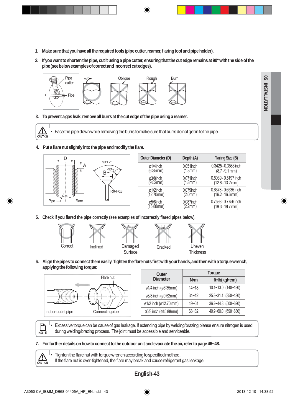  Outer Diameter (D) Depth (A) Flaring Size (B) ø1/4inch (6.35mm) 0.051inch (1.3mm) 0.3425 - 0.3583 inch (8.7 - 9.1 mm) ø3/8inch (9.52mm) 0.071inch (1.8mm) 0.5039 - 0.5197 inch (12.8 - 13.2 mm) ø1/2inch (12.70mm) 0.079inch (2.0mm) 0.6378 - 0.6535 inch (16.2 - 16.6 mm) ø5/8inch (15.88mm) 0.087inch (2.2mm) 0.7598 - 0.7756 inch (19.3 - 19.7 mm)  Outer Diameter Torque N•m ft•lb(kgf•cm) ø1/4 inch (ø6.35mm) 14~18 10.1~13.0  (140~180) ø3/8 inch (ø9.52mm) 34~42 25.3~31.1  (350~430) ø1/2 inch (ø12.70 mm) 49~61 36.2~44.8  (500~620) ø5/8 inch (ø15.88mm) 68~82 49.9~60.0  (690~830)  05  INSTALLATION      1.  Make sure that you have all the required tools (pipe cutter, reamer, flaring tool and pipe holder).  2.  If you want to shorten the pipe, cut it using a pipe cutter, ensuring that the cut edge remains at 90° with the side of the pipe (see below examples of correct and incorrect cut edges).  Pipe cutter  Pipe Oblique  Rough  Burr   3.  To prevent a gas leak, remove all burrs at the cut edge of the pipe using a reamer.  • Face the pipe down while removing the burrs to make sure that burrs do not get in to the pipe.  4.  Put a flare nut slightly into the pipe and modify the flare.  90°± 2°  B     Pipe  Flare R 0.4~0.8  5. Check if you flared the pipe correctly (see examples of incorrectly flared pipes below).    Correct Inclined Damaged Surface  Cracked Uneven Thickness  6.  Align the pipes to connect them easily. Tighten the flare nuts first with your hands, and then with a torque wrench, applying the following torque:  Flare nut     Indoor outlet pipe  Connectingpipe      •  Excessive torque can be cause of gas leakage. If extending pipe by welding/brazing please ensure nitrogen is used during welding/brazing process.  The joint must be accessible and serviceable.  7.  For further details on how to connect to the outdoor unit and evacuate the air, refer to page 46~48.  • Tighten the flare nut with torque wrench according to specified method. If the flare nut is over-tightened, the flare may break and cause refrigerant gas leakage.  English-43   A3050 CV_IB&amp;IM_DB68-04405A_HP_EN.indd   43 2013-12-10   14:38:52 