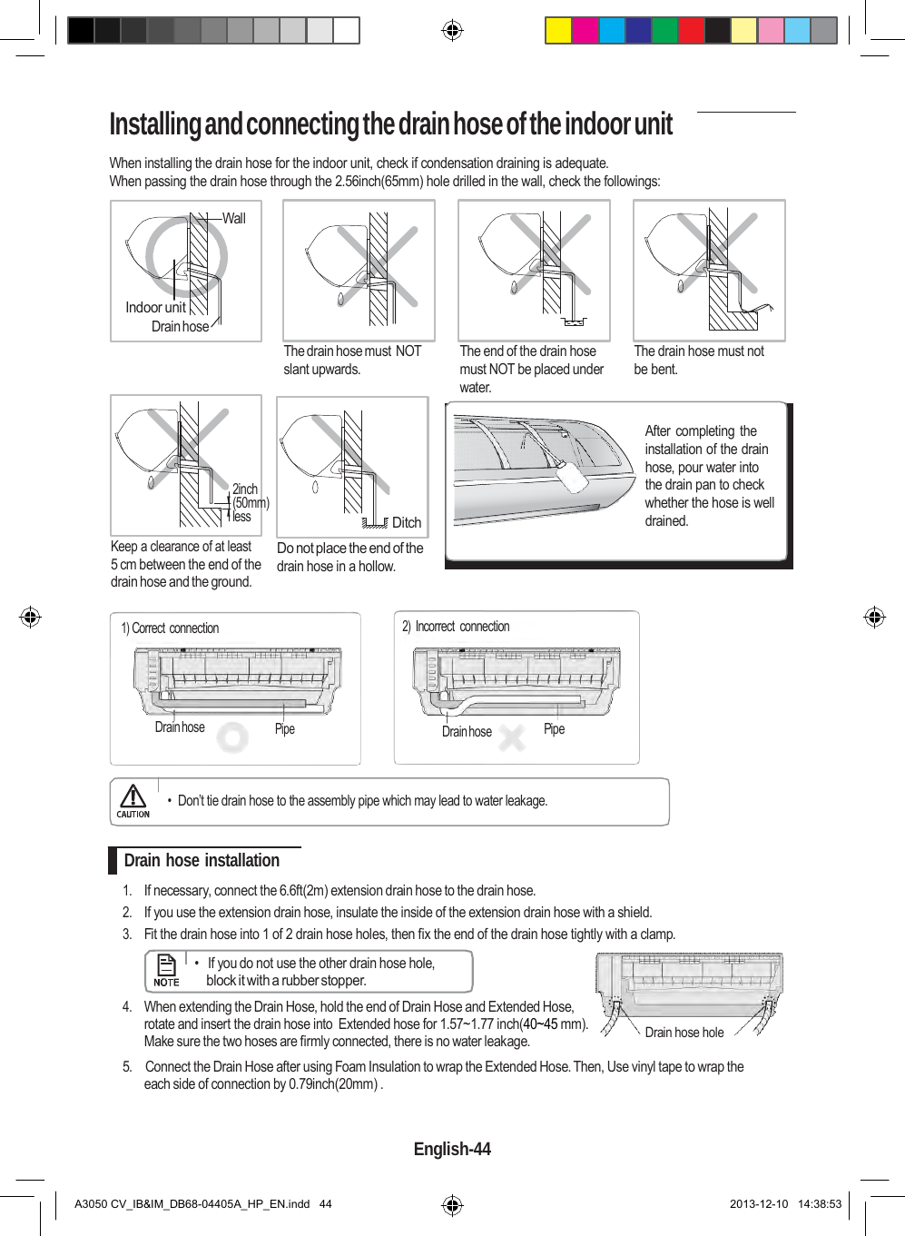    Installing and connecting the drain hose of the indoor unit  When installing the drain hose for the indoor unit, check if condensation draining is adequate. When passing the drain hose through the 2.56inch(65mm) hole drilled in the wall, check the followings:  Wall    Indoor unit Drain hose    The drain hose must NOT slant upwards.    The end of the drain hose must NOT be placed under water.    The drain hose must not be bent.      2inch (50mm) less  Keep a clearance of at least 5 cm between the end of the drain hose and the ground.      Ditch Do not place the end of the drain hose in a hollow. After completing the installation of the drain hose, pour water into the drain pan to check whether the hose is well drained.  1) Correct connection 2) Incorrect  connection     Drain hose Pipe  Drain hose Pipe   •  Don’t tie drain hose to the assembly pipe which may lead to water leakage.   Drain hose installation  1. If necessary, connect the 6.6ft(2m) extension drain hose to the drain hose. 2. If you use the extension drain hose, insulate the inside of the extension drain hose with a shield. 3. Fit the drain hose into 1 of 2 drain hose holes, then fix the end of the drain hose tightly with a clamp.      •   If you do not use the other drain hose hole, block it with a rubber stopper.  4. When extending the Drain Hose, hold the end of Drain Hose and Extended Hose, rotate and insert the drain hose into  Extended hose for 1.57~1.77 inch(40~45 mm). Make sure the two hoses are firmly connected, there is no water leakage. Drain hose hole 5.    Connect the Drain Hose after using Foam Insulation to wrap the Extended Hose. Then, Use vinyl tape to wrap the each side of connection by 0.79inch(20mm) .   English-44   A3050 CV_IB&amp;IM_DB68-04405A_HP_EN.indd   44 2013-12-10   14:38:53 