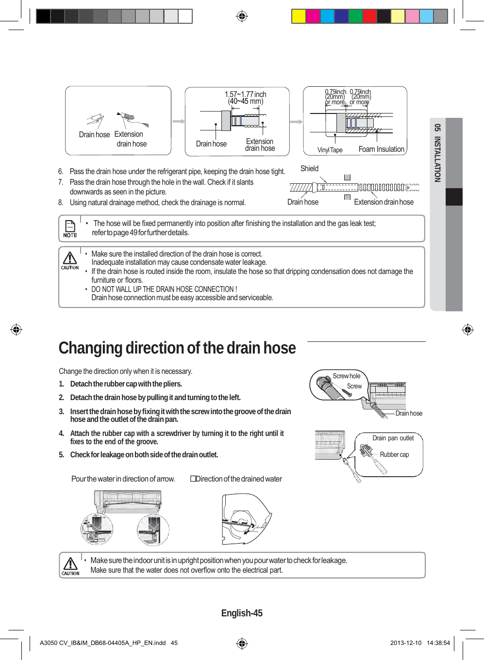  Drain hose 05  INSTALLATION       1.57~1.77 inch (40~45 mm)  0.79inch  0.79inch (20mm)  (20mm) or more   or more   Drain hose  Extension drain hose Extension drain hose   Vinyl Tape   Foam Insulation   6. Pass the drain hose under the refrigerant pipe, keeping the drain hose tight. 7. Pass the drain hose through the hole in the wall. Check if it slants downwards as seen in the picture. 8. Using natural drainage method, check the drainage is normal. Shield   Drain hose  Extension drain hose      •   The hose will be fixed permanently into position after finishing the installation and the gas leak test; refer to page 49 for further details.  • Make sure the installed direction of the drain hose is correct. Inadequate installation may cause condensate water leakage. • If the drain hose is routed inside the room, insulate the hose so that dripping condensation does not damage the furniture or floors. • DO NOT WALL UP THE DRAIN HOSE CONNECTION ! Drain hose connection must be easy accessible and serviceable.    Changing direction of the drain hose  Change the direction only when it is necessary. 1.  Detach the rubber cap with the pliers. 2.  Detach the drain hose by pulling it and turning to the left.  3.  Insert the drain hose by fixing it with the screw into the groove of the drain hose and the outlet of the drain pan.  4. Attach the rubber cap with a screwdriver by turning it to the right until it fixes to the end of the groove. 5.  Check for leakage on both side of the drain outlet.     Screw hole Screw        Drain hose   Drain pan outlet Rubber cap  Pour the water in direction of arrow.  Direction of the drained water        • Make sure the indoor unit is in upright position when you pour water to check for leakage. Make sure that the water does not overflow onto the electrical part.    English-45   A3050 CV_IB&amp;IM_DB68-04405A_HP_EN.indd   45 2013-12-10   14:38:54 