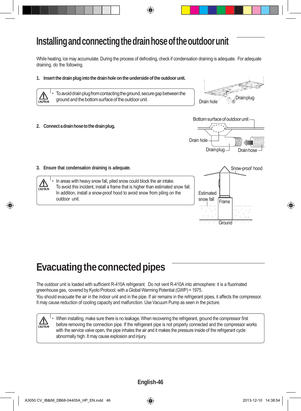    Installing and connecting the drain hose of the outdoor unit  While heating, ice may accumulate. During the process of defrosting, check if condensation draining is adequate.  For adequate draining, do the following.  1.  Insert the drain plug into the drain hole on the underside of the outdoor unit.  • To avoid drain plug from contacting the ground, secure gap between the ground and the bottom surface of the outdoor unit.   Drain hole  Drain plug    2.  Connect a drain hose to the drain plug. Bottom surface of outdoor unit  Drain hole  Drain plug   Drain hose  3. Ensure that condensation draining is adequate. Snow-proof hood  • In areas with heavy snow fall, piled snow could block the air intake. To avoid this incident, install a frame that is higher than estimated snow fall. In addition, install a snow-proof hood to avoid snow from piling on the outdoor  unit.   Estimated snow fall     Frame   Ground      Evacuating the connected pipes  The outdoor unit is loaded with sufficient R-410A refrigerant.  Do not vent R-410A into atmosphere: it is a fluorinated greenhouse gas, covered by Kyoto Protocol, with a Global Warming Potential (GWP) = 1975. You should evacuate the air in the indoor unit and in the pipe. If air remains in the refrigerant pipes, it affects the compressor. It may cause reduction of cooling capacity and malfunction. Use Vacuum Pump as seen in the picture.  • When installing, make sure there is no leakage. When recovering the refrigerant, ground the compressor first before removing the connection pipe. If the refrigerant pipe is not properly connected and the compressor works with the service valve open, the pipe inhales the air and it makes the pressure inside of the refrigerant cycle abnormally high. It may cause explosion and injury.       English-46   A3050 CV_IB&amp;IM_DB68-04405A_HP_EN.indd   46 2013-12-10   14:38:54 