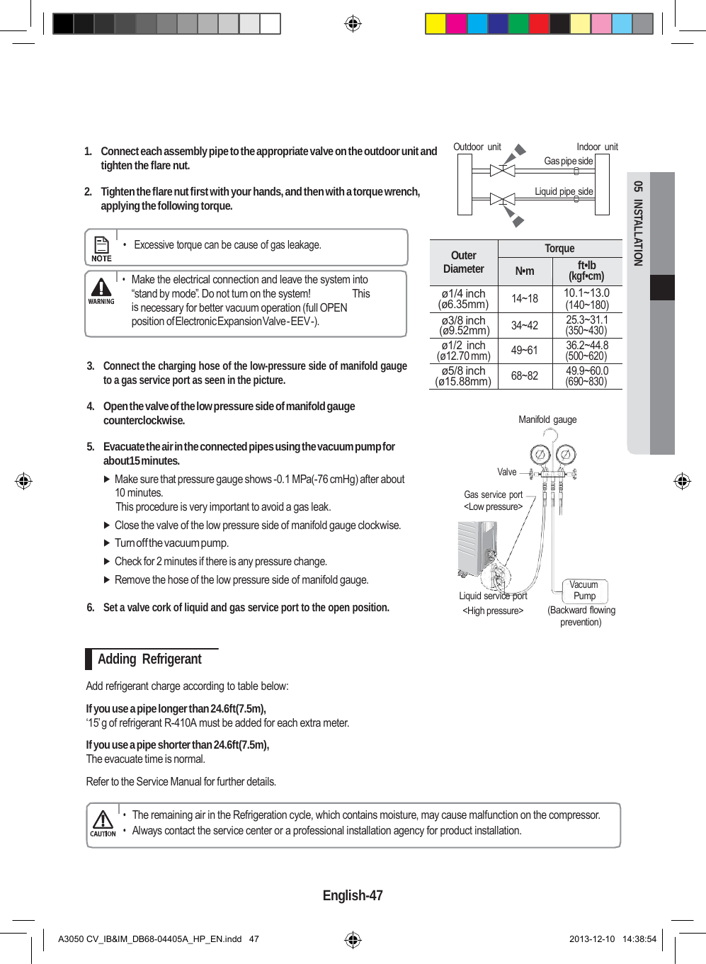   Outer Diameter Torque N•m ft•lb (kgf•cm) ø1/4 inch (ø6.35mm) 14~18 10.1~13.0 (140~180) ø3/8 inch (ø9.52mm) 34~42 25.3~31.1 (350~430) ø1/2  inch (ø12.70 mm) 49~61 36.2~44.8 (500~620) ø5/8 inch (ø15.88mm) 68~82 49.9~60.0 (690~830)  05  INSTALLATION        1.  Connect each assembly pipe to the appropriate valve on the outdoor unit and tighten the flare nut.  2.  Tighten the flare nut first with your hands, and then with a torque wrench, applying the following torque. Outdoor  unit    Indoor  unit Gas pipe side  Liquid pipe side      •   Excessive torque can be cause of gas leakage.  • Make the electrical connection and leave the system into “stand by mode”. Do not turn on the system!               This is necessary for better vacuum operation (full OPEN position of Electronic Expansion Valve - EEV -).   3. Connect the charging hose of the low-pressure side of manifold gauge to a gas service port as seen in the picture.  4.  Open the valve of the low pressure side of manifold gauge counterclockwise.   Manifold gauge  5.  Evacuate the air in the connected pipes using the vacuum pump for about15 minutes.  Make sure that pressure gauge shows -0.1 MPa(-76 cmHg) after about 10 minutes. This procedure is very important to avoid a gas leak.  Close the valve of the low pressure side of manifold gauge clockwise.  Turn off the vacuum pump.  Check for 2 minutes if there is any pressure change.  Remove the hose of the low pressure side of manifold gauge.   Valve Gas service  port &lt;Low pressure&gt;      Liquid service port           Vacuum Pump 6. Set a valve cork of liquid and gas service port to the open position. &lt;High pressure&gt;  (Backward flowing prevention)  Adding  Refrigerant  Add refrigerant charge according to table below:  If you use a pipe longer than 24.6ft(7.5m), ‘15’g of refrigerant R-410A must be added for each extra meter.  If you use a pipe shorter than 24.6ft(7.5m), The evacuate time is normal.  Refer to the Service Manual for further details.  • The remaining air in the Refrigeration cycle, which contains moisture, may cause malfunction on the compressor. • Always contact the service center or a professional installation agency for product installation.    English-47   A3050 CV_IB&amp;IM_DB68-04405A_HP_EN.indd   47 2013-12-10   14:38:54 