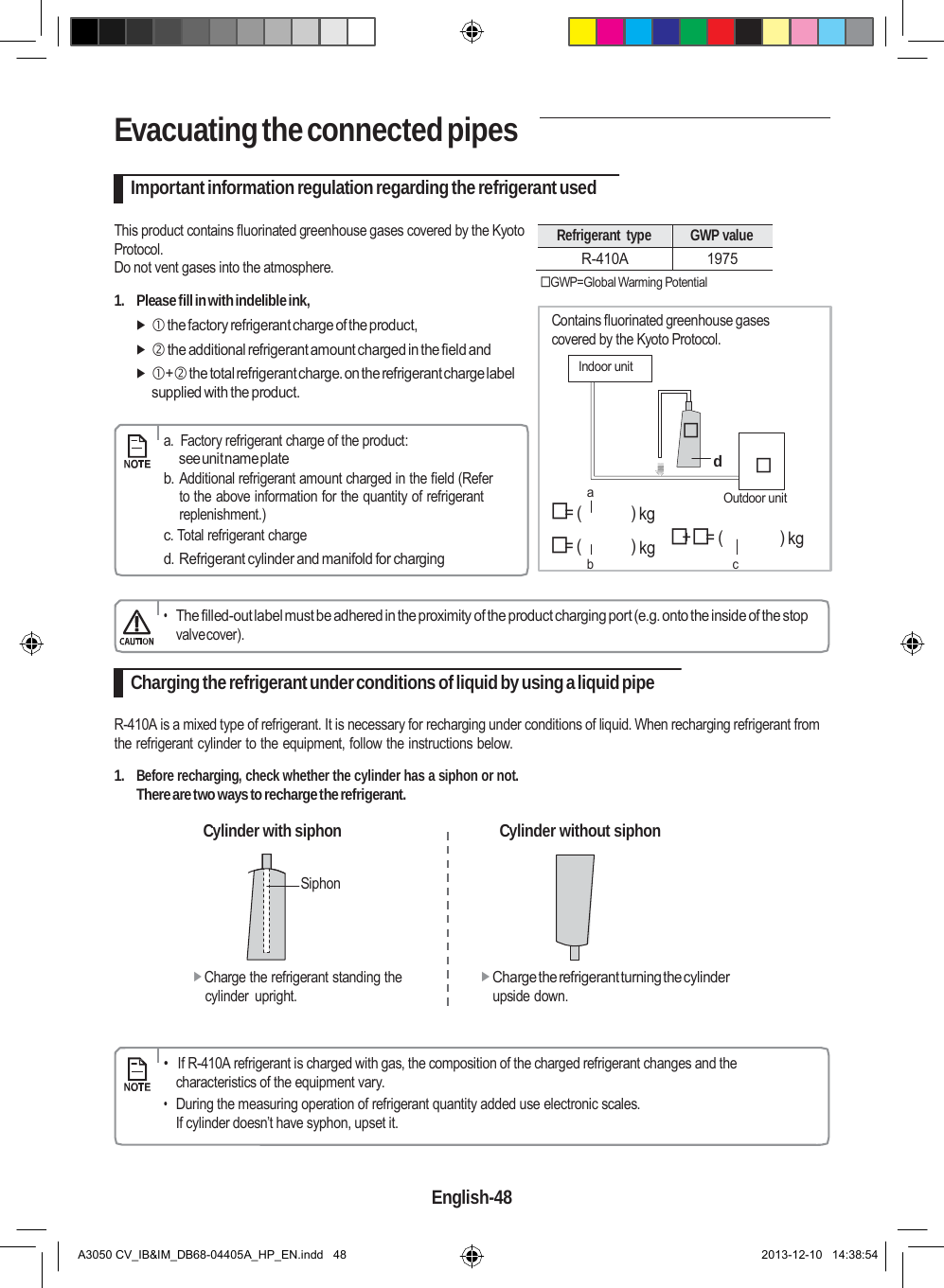    Evacuating the connected pipes  Important information regulation regarding the refrigerant used  This product contains fluorinated greenhouse gases covered by the Kyoto Protocol. Do not vent gases into the atmosphere.  1.  Please fill in with indelible ink,   the factory refrigerant charge of the product,   the additional refrigerant amount charged in the field and  + the total refrigerant charge. on the refrigerant charge label supplied with the product.       a.  Factory refrigerant charge of the product:  Refrigerant  type GWP value R-410A 1975  GWP=Global Warming Potential  Contains fluorinated greenhouse gases covered by the Kyoto Protocol.  Indoor unit    see unit name plate b. Additional refrigerant amount charged in the field (Refer to the above information for the quantity of refrigerant replenishment.)   a = (  ) kg d   Outdoor unit c. Total refrigerant charge = (  ) kg   += (  ) kg d. Refrigerant cylinder and manifold for charging b  c   • The filled-out label must be adhered in the proximity of the product charging port (e.g. onto the inside of the stop valve cover).  Charging the refrigerant under conditions of liquid by using a liquid pipe  R-410A is a mixed type of refrigerant. It is necessary for recharging under conditions of liquid. When recharging refrigerant from the refrigerant cylinder to the equipment, follow the instructions below.  1. Before recharging, check whether the cylinder has a siphon or not. There are two ways to recharge the refrigerant.  Cylinder with siphon  Cylinder without siphon  Siphon    Charge the refrigerant standing the cylinder  upright. Charge the refrigerant turning the cylinder upside down.       •   If R-410A refrigerant is charged with gas, the composition of the charged refrigerant changes and the characteristics of the equipment vary. • During the measuring operation of refrigerant quantity added use electronic scales. If cylinder doesn’t have syphon, upset it.   English-48   A3050 CV_IB&amp;IM_DB68-04405A_HP_EN.indd   48 2013-12-10   14:38:54 