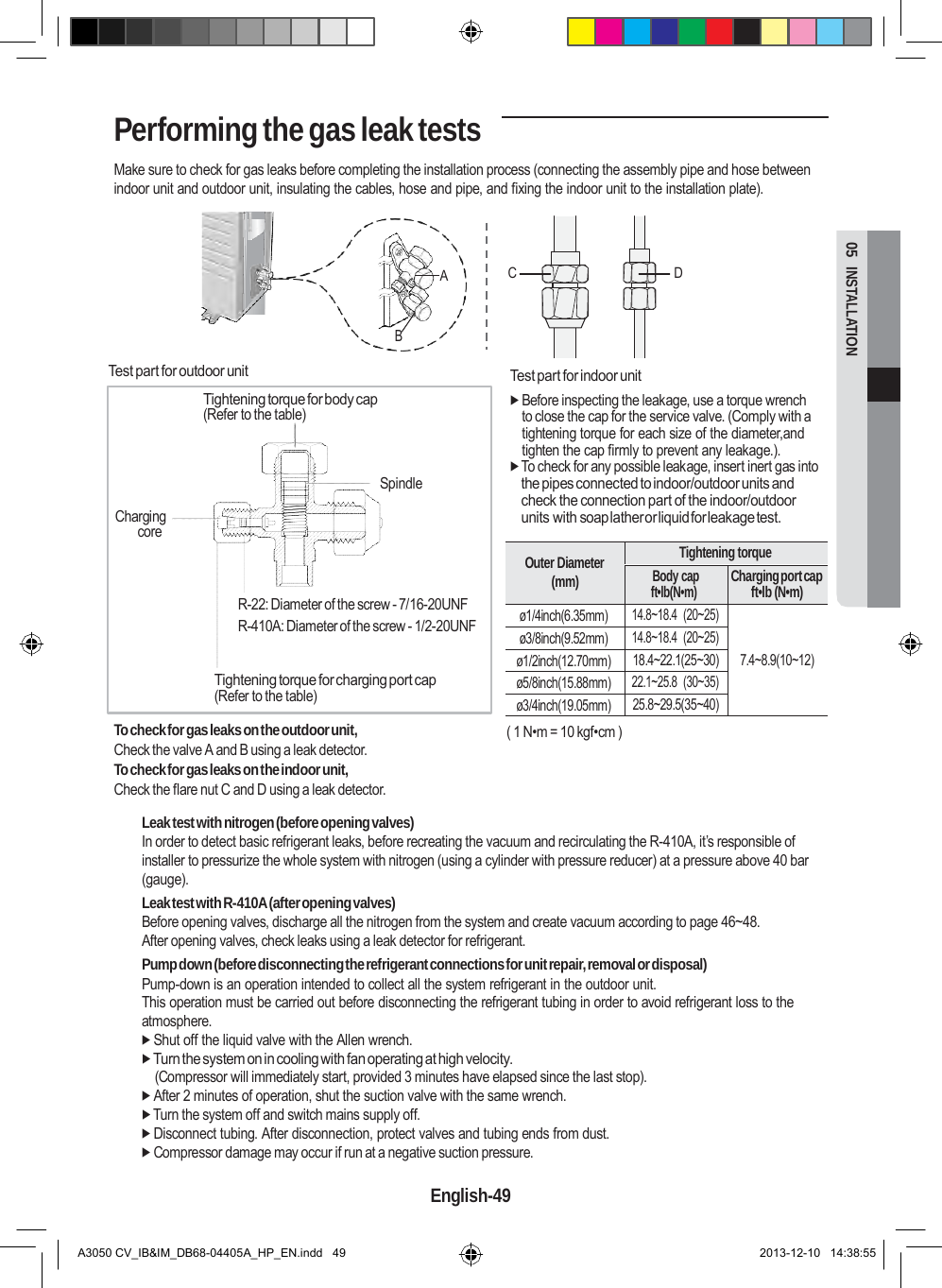   Outer Diameter (mm) Tightening torque Body cap ft•lb(N•m) Charging port cap ft•lb (N•m) ø1/4inch(6.35mm) 14.8~18.4  (20~25)   7.4~8.9(10~12) ø3/8inch(9.52mm) 14.8~18.4  (20~25) ø1/2inch(12.70mm) 18.4~22.1(25~30) ø5/8inch(15.88mm) 22.1~25.8  (30~35) ø3/4inch(19.05mm) 25.8~29.5(35~40)  05  INSTALLATION Performing the gas leak tests  Make sure to check for gas leaks before completing the installation process (connecting the assembly pipe and hose between indoor unit and outdoor unit, insulating the cables, hose and pipe, and fixing the indoor unit to the installation plate).    A  C  D     Test part for outdoor unit  Tightening torque for body cap (Refer to the table)     Charging core B        Spindle   Test part for indoor unit  Before inspecting the leakage, use a torque wrench to close the cap for the service valve. (Comply with a tightening torque for each size of the diameter,and tighten the cap firmly to prevent any leakage.).  To check for any possible leakage, insert inert gas into the pipes connected to indoor/outdoor units and check the connection part of the indoor/outdoor units with soap lather or liquid for leakage test.   R-22: Diameter of the screw - 7/16-20UNF R-410A: Diameter of the screw - 1/2-20UNF  Tightening torque for charging port cap (Refer to the table)  To check for gas leaks on the outdoor unit, Check the valve A and B using a leak detector. To check for gas leaks on the indoor unit, Check the flare nut C and D using a leak detector.    ( 1 N•m = 10 kgf•cm )  Leak test with nitrogen (before opening valves) In order to detect basic refrigerant leaks, before recreating the vacuum and recirculating the R-410A, it’s responsible of installer to pressurize the whole system with nitrogen (using a cylinder with pressure reducer) at a pressure above 40 bar (gauge). Leak test with R-410A (after opening valves) Before opening valves, discharge all the nitrogen from the system and create vacuum according to page 46~48. After opening valves, check leaks using a leak detector for refrigerant. Pump down (before disconnecting the refrigerant connections for unit repair, removal or disposal) Pump-down is an operation intended to collect all the system refrigerant in the outdoor unit. This operation must be carried out before disconnecting the refrigerant tubing in order to avoid refrigerant loss to the atmosphere.  Shut off the liquid valve with the Allen wrench.  Turn the system on in cooling with fan operating at high velocity. (Compressor will immediately start, provided 3 minutes have elapsed since the last stop).  After 2 minutes of operation, shut the suction valve with the same wrench.  Turn the system off and switch mains supply off.  Disconnect tubing. After disconnection, protect valves and tubing ends from dust.  Compressor damage may occur if run at a negative suction pressure.  English-49   A3050 CV_IB&amp;IM_DB68-04405A_HP_EN.indd   49 2013-12-10   14:38:55 