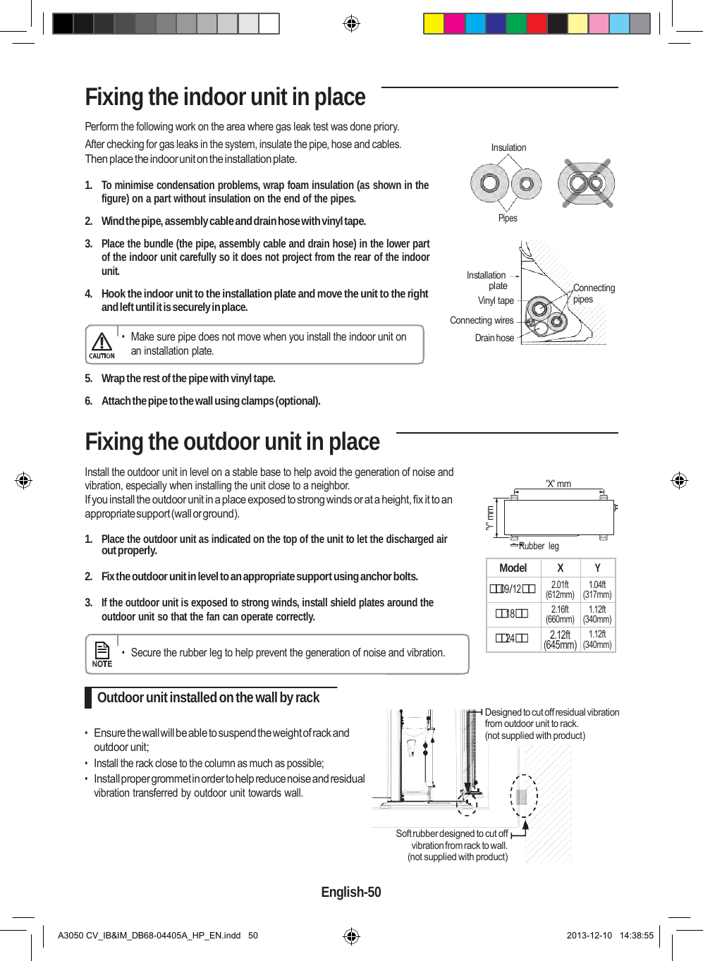  Model X Y 09/12 2.01ft (612mm) 1.04ft (317mm) 18 2.16ft (660mm) 1.12ft (340mm) 24 2.12ft (645mm) 1.12ft (340mm)  &apos;Y&apos; mm Fixing the indoor unit in place Perform the following work on the area where gas leak test was done priory. After checking for gas leaks in the system, insulate the pipe, hose and cables. Then place the indoor unit on the installation plate.  1. To minimise condensation problems, wrap foam insulation (as shown in the figure) on a part without insulation on the end of the pipes.  2.  Wind the pipe, assembly cable and drain hose with vinyl tape.  3. Place the bundle (the pipe, assembly cable and drain hose) in the lower part of the indoor unit carefully so it does not project from the rear of the indoor unit.  4. Hook the indoor unit to the installation plate and move the unit to the right and left until it is securely in place.  • Make sure pipe does not move when you install the indoor unit on an installation plate.     Insulation  Pipes    Installation plate Vinyl tape Connecting wires Drain hose            Connecting pipes  5.  Wrap the rest of the pipe with vinyl tape.  6.  Attach the pipe to the wall using clamps (optional).  Fixing the outdoor unit in place  Install the outdoor unit in level on a stable base to help avoid the generation of noise and vibration, especially when installing the unit close to a neighbor. If you install the outdoor unit in a place exposed to strong winds or at a height, fix it to an appropriate support (wall or ground).           &apos;X&apos; mm    1. Place the outdoor unit as indicated on the top of the unit to let the discharged air Rubber  leg out properly.  2.  Fix the outdoor unit in level to an appropriate support using anchor bolts.  3. If the outdoor unit is exposed to strong winds, install shield plates around the outdoor unit so that the fan can operate correctly.   • Secure the rubber leg to help prevent the generation of noise and vibration.   Outdoor unit installed on the wall by rack  • Ensure the wall will be able to suspend the weight of rack and outdoor unit; • Install the rack close to the column as much as possible; • Install proper grommet in order to help reduce noise and residual vibration transferred by outdoor unit towards wall.   Designed to cut off residual vibration from outdoor unit to rack. (not supplied with product)  Soft rubber designed to cut off vibration from rack to wall. (not supplied with product)  English-50   A3050 CV_IB&amp;IM_DB68-04405A_HP_EN.indd   50 2013-12-10   14:38:55 