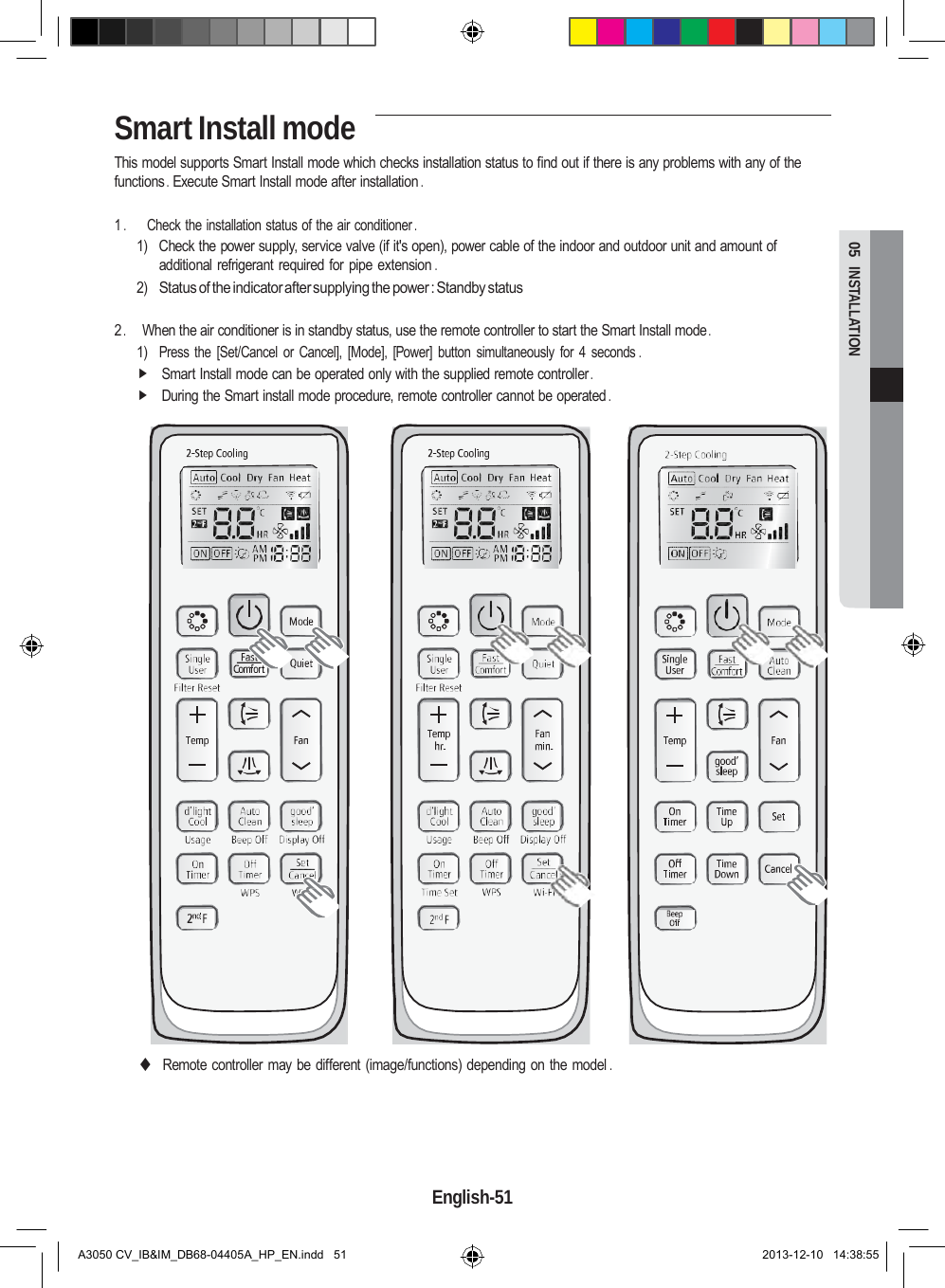 Smart Install mode  05  INSTALLATION This model supports Smart Install mode which checks installation status to find out if there is any problems with any of the functions . Execute Smart Install mode after installation .  1 .       Check the installation status of the air conditioner . 1)  Check the power supply, service valve (if it&apos;s open), power cable of the indoor and outdoor unit and amount of additional refrigerant required for  pipe extension . 2) Status of the indicator after supplying the power : Standby status  2 .     When the air conditioner is in standby status, use the remote controller to start the Smart Install mode . 1) Press the  [Set/Cancel  or  Cancel],  [Mode],  [Power]  button  simultaneously  for 4  seconds .  Smart Install mode can be operated only with the supplied remote controller .  During the Smart install mode procedure, remote controller cannot be operated .                                  ◆ Remote controller may be different (image/functions) depending on the model .      English-51   A3050 CV_IB&amp;IM_DB68-04405A_HP_EN.indd   51 2013-12-10   14:38:55 