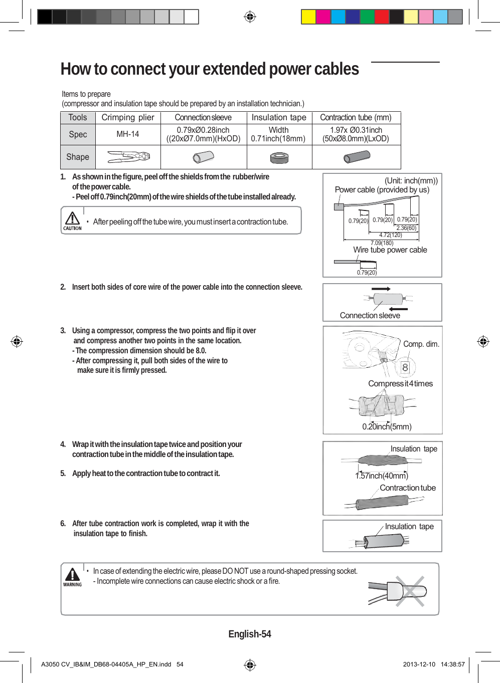  How to connect your extended power cables  Items to prepare (compressor and insulation tape should be prepared by an installation technician.)  Tools Crimping plier Connection sleeve Insulation tape Contraction tube (mm) Spec  MH-14 0.79xØ0.28inch ((20xØ7.0mm)(HxOD) Width 0.71inch(18mm) 1.97x Ø0.31inch (50xØ8.0mm)(LxOD)  Shape       1.  As shown in the figure, peel off the shields from the rubber/wire of the power cable. - Peel off 0.79inch(20mm) of the wire shields of the tube installed already.  (Unit: inch(mm)) Power cable (provided by us)  • After peeling off the tube wire, you must insert a contraction tube. 0.79(20)  0.79(20)  0.79(20) 2.36(60) 4.72(120) 7.09(180) Wire tube power cable    2. Insert both sides of core wire of the power cable into the connection sleeve. 0.79(20)    3. Using a compressor, compress the two points and flip it over  and compress another two points in the same location. - The compression dimension should be 8.0. - After compressing it, pull both sides of the wire to make sure it is firmly pressed. Connection sleeve    Comp. dim. Compress it 4 times      4.  Wrap it with the insulation tape twice and position your contraction tube in the middle of the insulation tape.  5.  Apply heat to the contraction tube to contract it.     6. After tube contraction work is completed, wrap it with the insulation tape to finish. 0.20inch(5mm)  Insulation  tape   1.57inch(40mm) Contraction tube    Insulation tape   • In case of extending the electric wire, please DO NOT use a round-shaped pressing socket. - Incomplete wire connections can cause electric shock or a fire.     English-54   A3050 CV_IB&amp;IM_DB68-04405A_HP_EN.indd   54 2013-12-10   14:38:57 