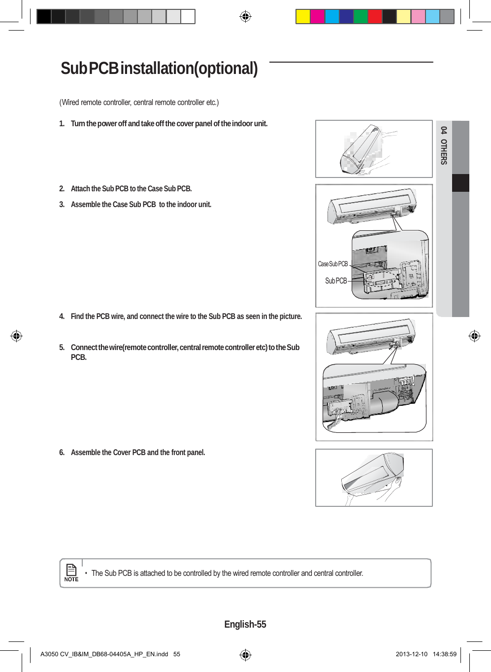  04  OTHERS Sub PCB installation(optional)  (Wired remote controller, central remote controller etc.)  1.  Turn the power off and take off the cover panel of the indoor unit.      2. Attach the Sub PCB to the Case Sub PCB.  3. Assemble the Case Sub PCB  to the indoor unit.      Case Sub PCB  Sub PCB   4. Find the PCB wire, and connect the wire to the Sub PCB as seen in the picture.   5.  Connect the wire(remote controller, central remote controller etc) to the Sub PCB.         6. Assemble the Cover PCB and the front panel.           • The Sub PCB is attached to be controlled by the wired remote controller and central controller.     English-55   A3050 CV_IB&amp;IM_DB68-04405A_HP_EN.indd   55 2013-12-10   14:38:59 