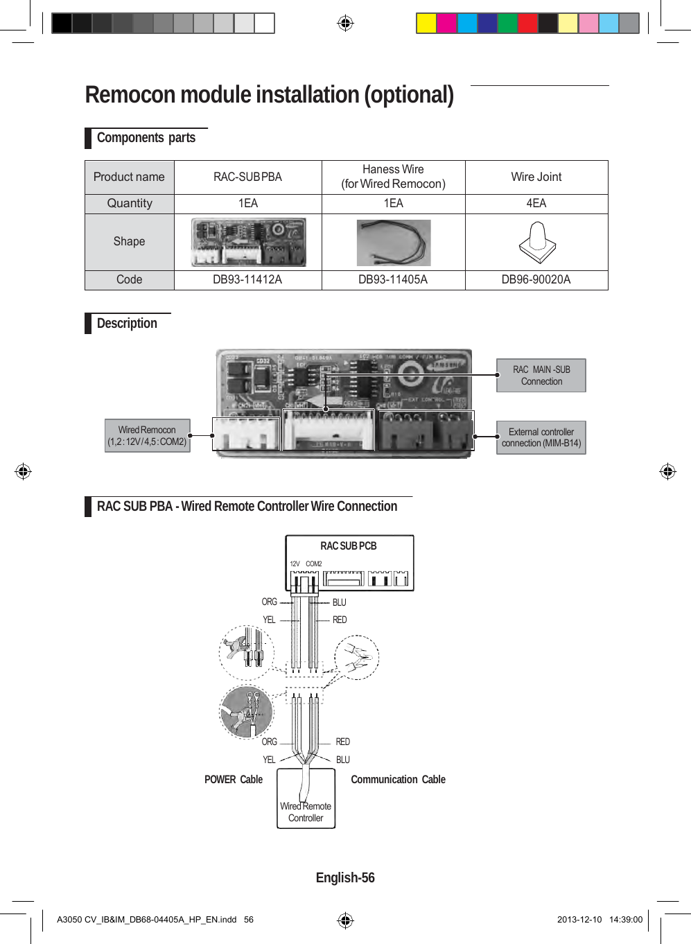    Remocon module installation (optional)  Components parts   Product name  RAC-SUB PBA Haness Wire (for Wired Remocon)  Wire Joint Quantity 1EA 1EA 4EA  Shape    Code DB93-11412A DB93-11405A DB96-90020A  Description   RAC  MAIN -SUB Connection   Wired Remocon (1,2 : 12V / 4,5 : COM2)  External controller connection (MIM-B14)    RAC SUB PBA - Wired Remote Controller Wire Connection  RAC SUB PCB  12V    COM2   ORG YEL BLU RED        ORG YEL  POWER  Cable RED BLU    Communication  Cable  Wired Remote Controller    English-56   A3050 CV_IB&amp;IM_DB68-04405A_HP_EN.indd   56 2013-12-10   14:39:00 