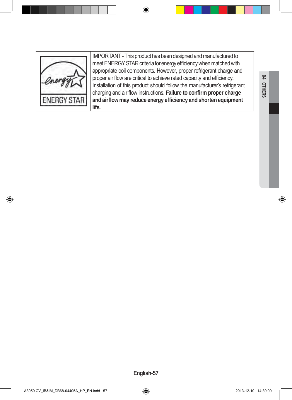  04  OTHERS      IMPORTANT - This product has been designed and manufactured to meet ENERGY STAR criteria for energy efficiency when matched with appropriate coil components. However, proper refrigerant charge and proper air flow are critical to achieve rated capacity and efficiency. Installation of this product should follow the manufacturer’s refrigerant charging and air flow instructions. Failure to confirm proper charge and airflow may reduce energy efficiency and shorten equipment life.                                           English-57   A3050 CV_IB&amp;IM_DB68-04405A_HP_EN.indd   57 2013-12-10   14:39:00 