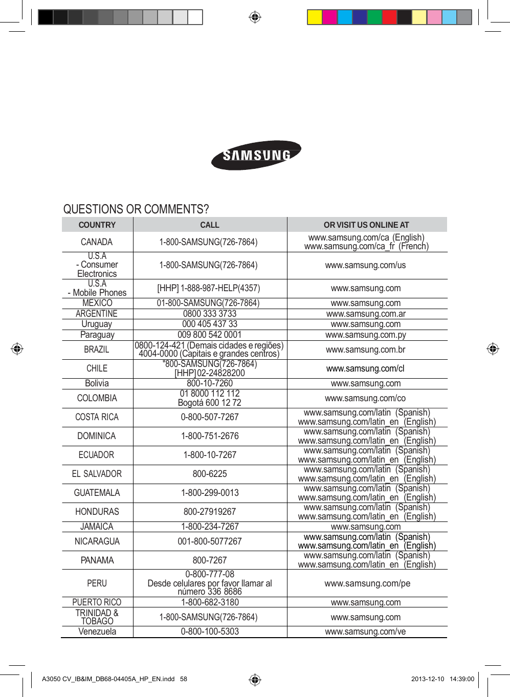                  QUESTIONS OR COMMENTS? COUNTRY  CALL OR VISIT US ONLINE AT CANADA 1-800-SAMSUNG(726-7864) www.samsung.com/ca (English) www.samsung.com/ca_fr  (French) U.S.A - Consumer Electronics  1-800-SAMSUNG(726-7864)  www.samsung.com/us U.S.A - Mobile Phones [HHP] 1-888-987-HELP(4357) www.samsung.com MEXICO 01-800-SAMSUNG(726-7864) www.samsung.com ARGENTINE  0800 333 3733 www.samsung.com.ar Uruguay  000 405 437 33 www.samsung.com Paraguay 009 800 542 0001 www.samsung.com.py BRAZIL 0800-124-421 (Demais cidades e regiões) 4004-0000 (Capitais e grandes centros) www.samsung.com.br CHILE &quot;800-SAMSUNG(726-7864) [HHP] 02-24828200 www.samsung.com/cl Bolivia  800-10-7260 www.samsung.com COLOMBIA 01 8000 112 112 Bogotá 600 12 72 www.samsung.com/co COSTA RICA  0-800-507-7267 www.samsung.com/latin (Spanish) www.samsung.com/latin_en  (English) DOMINICA  1-800-751-2676 www.samsung.com/latin (Spanish) www.samsung.com/latin_en  (English) ECUADOR  1-800-10-7267 www.samsung.com/latin (Spanish) www.samsung.com/latin_en  (English) EL SALVADOR  800-6225 www.samsung.com/latin (Spanish) www.samsung.com/latin_en  (English) GUATEMALA  1-800-299-0013 www.samsung.com/latin (Spanish) www.samsung.com/latin_en  (English) HONDURAS  800-27919267 www.samsung.com/latin (Spanish) www.samsung.com/latin_en  (English) JAMAICA  1-800-234-7267 www.samsung.com NICARAGUA 001-800-5077267 www.samsung.com/latin (Spanish) www.samsung.com/latin_en  (English) PANAMA  800-7267 www.samsung.com/latin (Spanish) www.samsung.com/latin_en  (English)  PERU 0-800-777-08 Desde celulares por favor llamar al número 336 8686  www.samsung.com/pe PUERTO RICO  1-800-682-3180 www.samsung.com TRINIDAD &amp; TOBAGO 1-800-SAMSUNG(726-7864) www.samsung.com Venezuela  0-800-100-5303 www.samsung.com/ve    A3050 CV_IB&amp;IM_DB68-04405A_HP_EN.indd   58 2013-12-10   14:39:00 