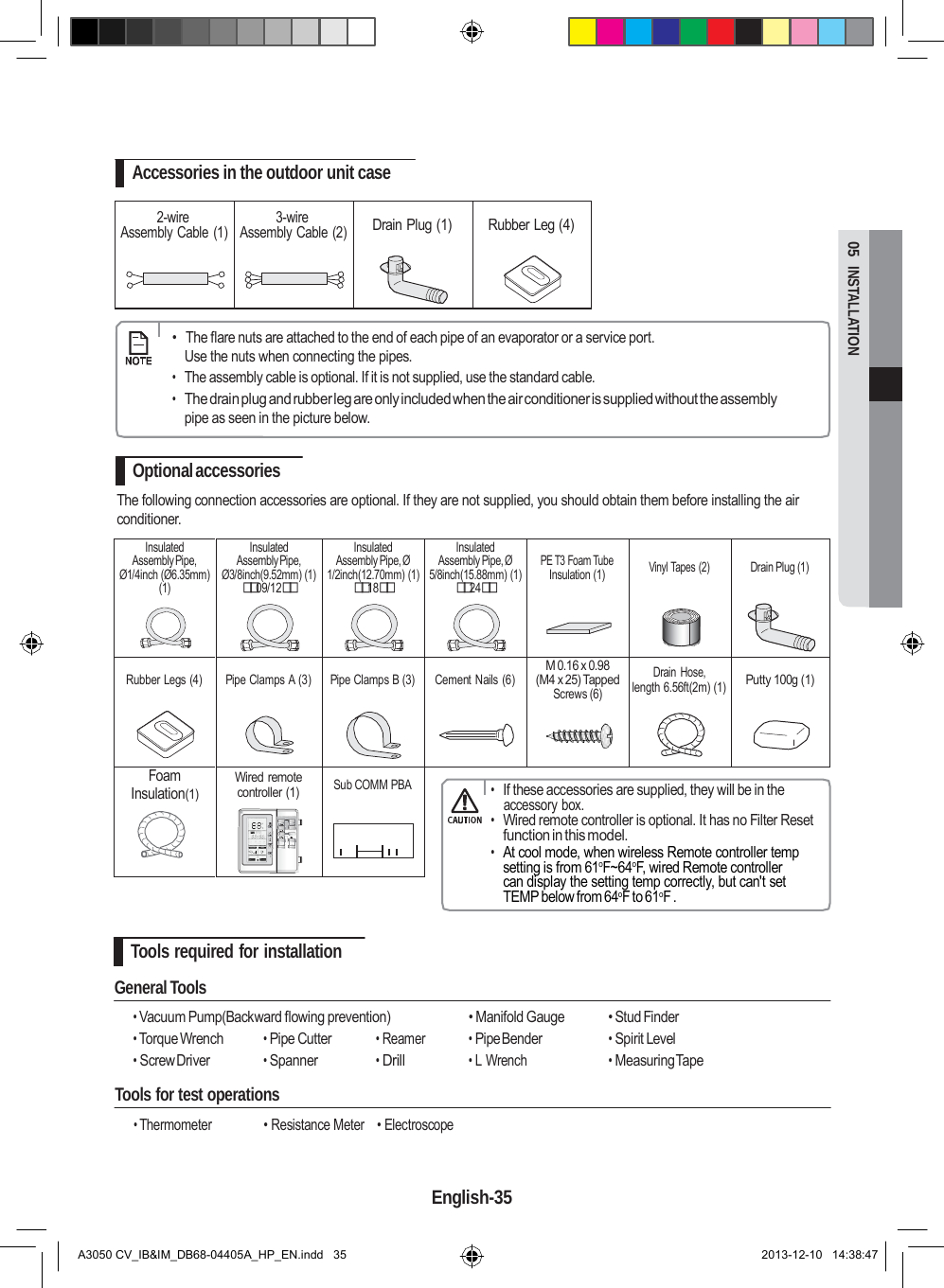          Insulated Assembly Pipe, Ø1/4inch (Ø6.35mm) (1) Insulated Assembly Pipe, Ø3/8inch(9.52mm) (1) 09/12 Insulated Assembly Pipe, Ø 1/2inch(12.70mm) (1) 18 Insulated Assembly Pipe, Ø 5/8inch(15.88mm) (1) 24  PE T3 Foam Tube Insulation (1)  Vinyl Tapes (2)  Drain Plug (1)  Rubber Legs (4)  Pipe Clamps A (3)  Pipe Clamps B (3)  Cement Nails (6) M 0.16 x 0.98 (M4 x 25) Tapped Screws (6) Drain  Hose, length 6.56ft(2m) (1)  Putty 100g (1) Foam Insulation(1) Wired remote controller (1)  Sub COMM PBA   05  INSTALLATION      Accessories in the outdoor unit case  2-wire Assembly Cable (1) 3-wire Assembly Cable (2)  Drain Plug (1)  Rubber Leg (4)      •  The flare nuts are attached to the end of each pipe of an evaporator or a service port. Use the nuts when connecting the pipes. • The assembly cable is optional. If it is not supplied, use the standard cable. • The drain plug and rubber leg are only included when the air conditioner is supplied without the assembly pipe as seen in the picture below.  Optional accessories The following connection accessories are optional. If they are not supplied, you should obtain them before installing the air conditioner.             • If these accessories are supplied, they will be in the accessory box. • Wired remote controller is optional. It has no Filter Reset function in this model. • At cool mode, when wireless Remote controller temp setting is from 61oF~64oF, wired Remote controller can display the setting temp correctly, but can&apos;t set TEMP below from 64oF to 61oF .  Tools required for installation  General Tools  • Vacuum Pump(Backward flowing prevention)  • Manifold Gauge  • Stud Finder • Torque Wrench • Pipe Cutter • Reamer • Pipe Bender • Spirit Level • Screw Driver • Spanner • Drill • L Wrench • Measuring Tape Tools for test operations  • Thermometer  • Resistance Meter    • Electroscope   English-35   A3050 CV_IB&amp;IM_DB68-04405A_HP_EN.indd   35 2013-12-10   14:38:47 