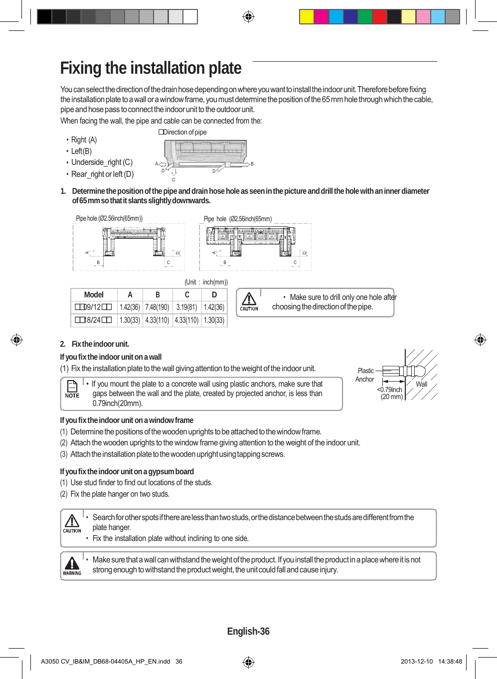  Model A B C D 09/12 1.42(36) 7.48(190) 3.19(81) 1.42(36) 18/24 1.30(33) 4.33(110) 4.33(110) 1.30(33)  A D A D   Fixing the installation plate  You can select the direction of the drain hose depending on where you want to install the indoor unit. Therefore before fixing the installation plate to a wall or a window frame, you must determine the position of the 65 mm hole through which the cable, pipe and hose pass to connect the indoor unit to the outdoor unit. When facing the wall, the pipe and cable can be connected from the:  Direction of pipe • Right (A) • Left (B) • Underside_right (C) A  B • Rear_right or left (D) D    D C 1.  Determine the position of the pipe and drain hose hole as seen in the picture and drill the hole with an inner diameter of 65 mm so that it slants slightly downwards.  Pipe hole (Ø2.56inch(65mm))  Pipe  hole  (Ø2.56inch(65mm)    B  C  B  C  (Unit  :  inch(mm))   • Make sure to drill only one hole after choosing the direction of the pipe.   2.  Fix the indoor unit. If you fix the indoor unit on a wall (1) Fix the installation plate to the wall giving attention to the weight of the indoor unit.      •  If you mount the plate to a concrete wall using plastic anchors, make sure that gaps between the wall and the plate, created by projected anchor, is less than 0.79inch(20mm).    Plastic Anchor      &lt;0.79inch (20 mm)     Wall  If you fix the indoor unit on a window frame (1) Determine the positions of the wooden uprights to be attached to the window frame. (2) Attach the wooden uprights to the window frame giving attention to the weight of the indoor unit. (3) Attach the installation plate to the wooden upright using tapping screws.  If you fix the indoor unit on a gypsum board (1) Use stud finder to find out locations of the studs. (2) Fix the plate hanger on two studs.  • Search for other spots if there are less than two studs, or the distance between the studs are different from the plate hanger. • Fix the installation plate without inclining to one side.  • Make sure that a wall can withstand the weight of the product. If you install the product in a place where it is not strong enough to withstand the product weight, the unit could fall and cause injury.      English-36   A3050 CV_IB&amp;IM_DB68-04405A_HP_EN.indd   36 2013-12-10   14:38:48 