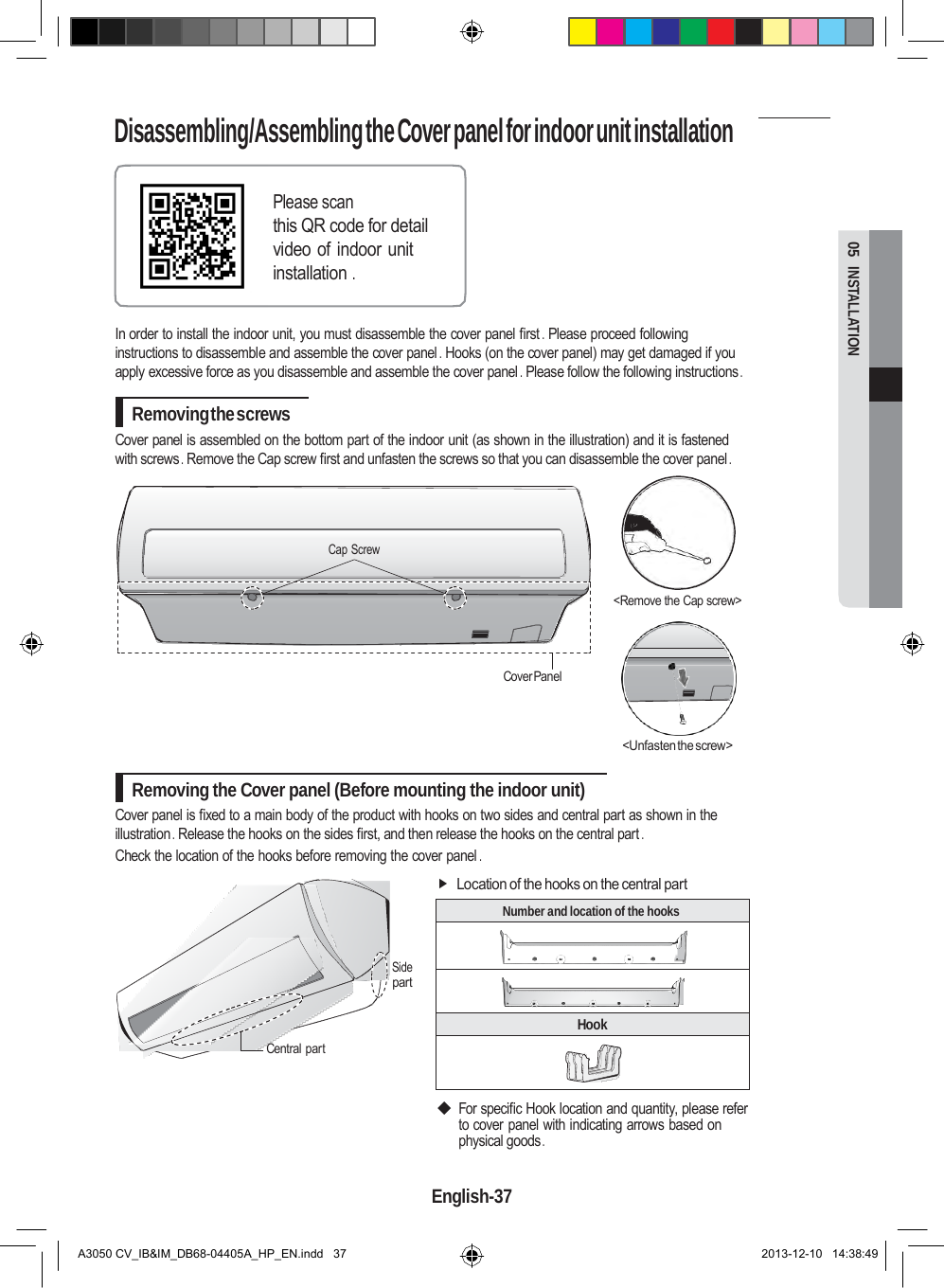 Disassembling/Assembling the Cover panel for indoor unit installation  Number and location of the hooks   Hook   05  INSTALLATION   Please scan this QR code for detail video of indoor unit installation .   In order to install the indoor unit, you must disassemble the cover panel first . Please proceed following instructions to disassemble and assemble the cover panel . Hooks (on the cover panel) may get damaged if you apply excessive force as you disassemble and assemble the cover panel . Please follow the following instructions .  Removing the screws Cover panel is assembled on the bottom part of the indoor unit (as shown in the illustration) and it is fastened with screws . Remove the Cap screw first and unfasten the screws so that you can disassemble the cover panel .    Cap Screw  &lt;Remove the Cap screw&gt;    Cover Panel   &lt;Unfasten the screw&gt;  Removing the Cover panel (Before mounting the indoor unit) Cover panel is fixed to a main body of the product with hooks on two sides and central part as shown in the illustration . Release the hooks on the sides first, and then release the hooks on the central part . Check the location of the hooks before removing the cover panel .  Location of the hooks on the central part    Side part   Central part   ◆ For specific Hook location and quantity, please refer to cover panel with indicating arrows based on physical goods .  English-37   A3050 CV_IB&amp;IM_DB68-04405A_HP_EN.indd   37 2013-12-10   14:38:49 