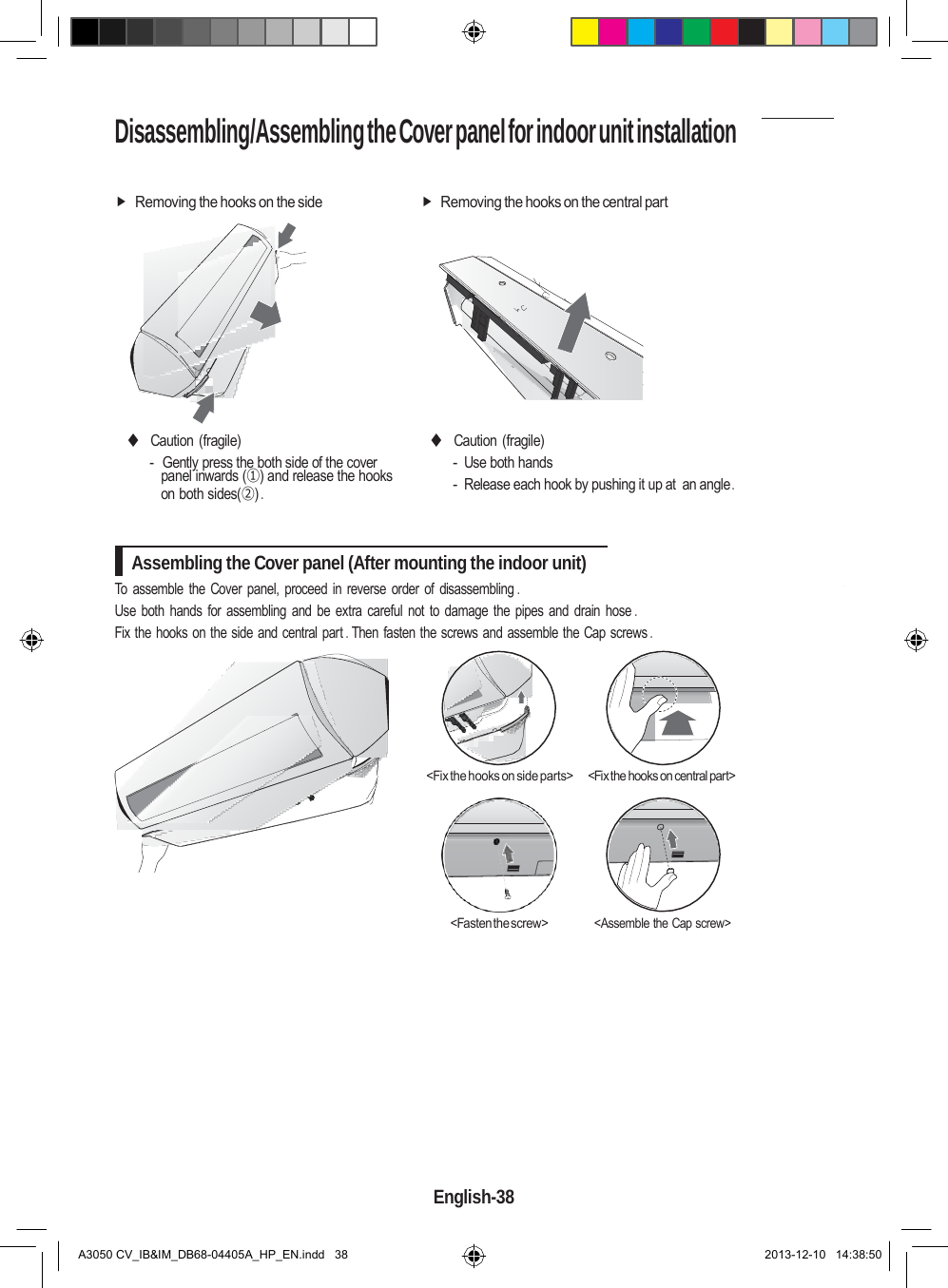 Disassembling/Assembling the Cover panel for indoor unit installation     Removing the hooks on the side  Removing the hooks on the central part            ◆ Caution (fragile) -  Gently press the both side of the cover panel inwards (①) and release the hooks on both sides(②) . ◆ Caution (fragile) - Use both hands - Release each hook by pushing it up at  an angle .   Assembling the Cover panel (After mounting the indoor unit) To assemble the Cover panel,  proceed in  reverse order of disassembling . Use both hands  for  assembling  and  be extra careful not to  damage the pipes  and  drain  hose .      Fix the hooks on the side and central part . Then fasten the screws and assemble the Cap screws .       &lt;Fix the hooks on side parts&gt; &lt;Fix the hooks on central part&gt;       &lt;Fasten the screw&gt; &lt;Assemble the Cap screw&gt;             English-38   A3050 CV_IB&amp;IM_DB68-04405A_HP_EN.indd   38 2013-12-10   14:38:50 