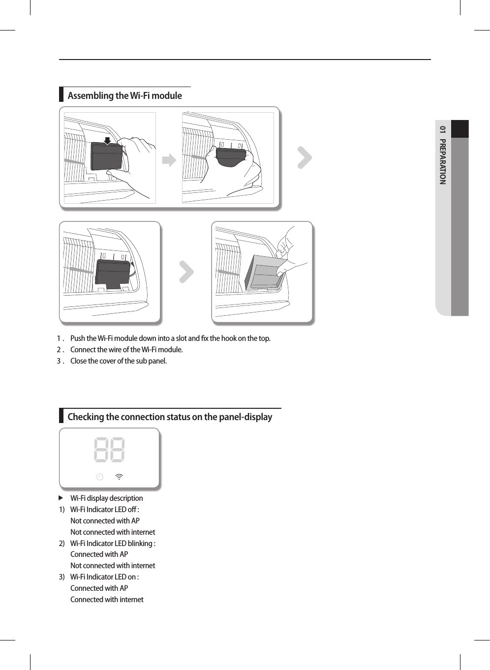 PREPARATION01Assembling the Wi-Fi module1 .  Push the Wi-Fi module down into a slot and ﬁx the hook on the top.2 .  Connect the wire of the Wi-Fi module.3 .  Close the cover of the sub panel.Checking the connection status on the panel-display Wi-Fi display description1)    Wi-Fi Indicator LED oﬀ : Not connected with AP Not connected with internet2)   Wi-Fi Indicator LED blinking : Connected with APNot connected with internet3)   Wi-Fi Indicator LED on : Connected with APConnected with internet