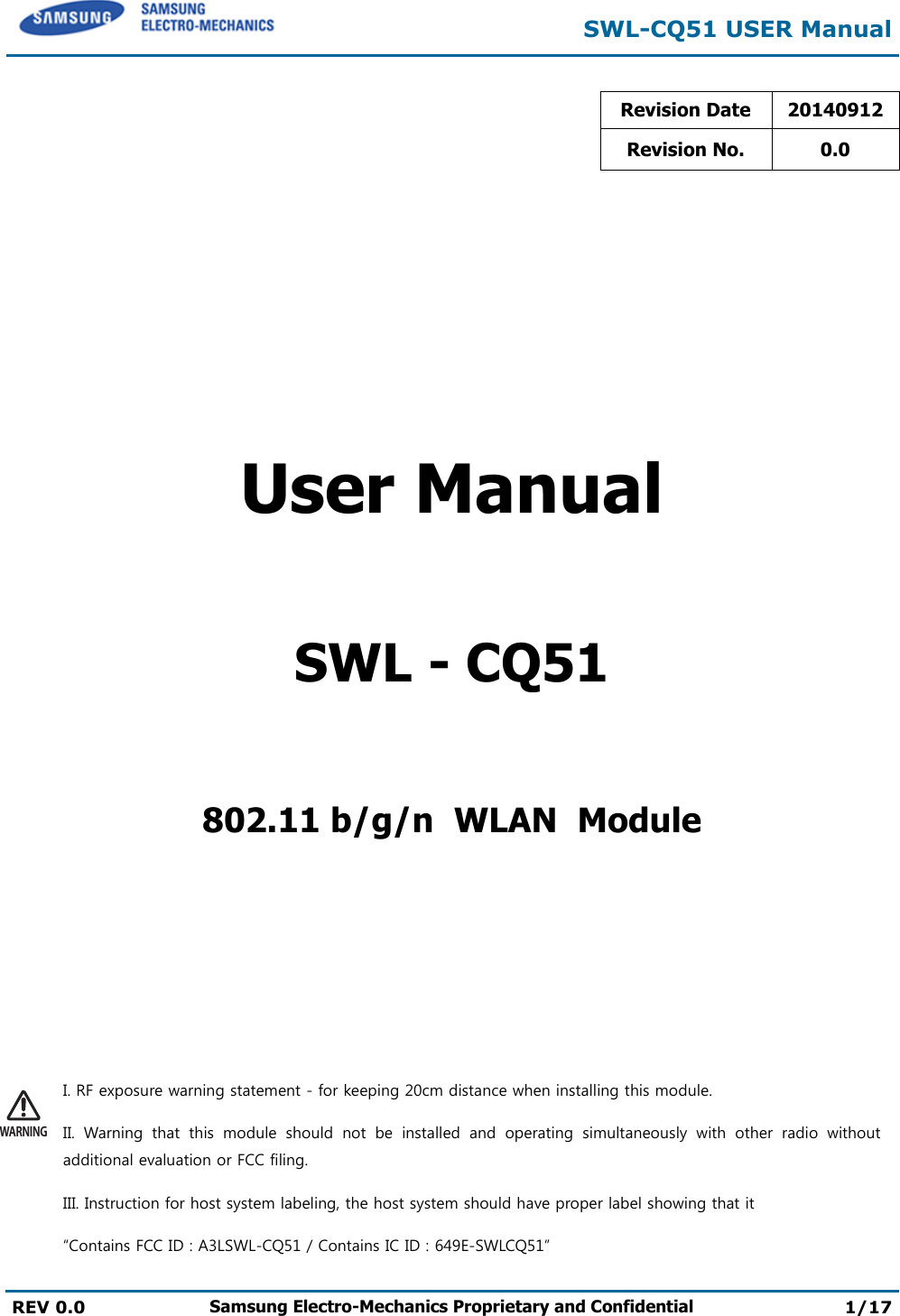  SWL-CQ51 USER Manual  REV 0.0 Samsung Electro-Mechanics Proprietary and Confidential 1/17  Revision Date 20140912 Revision No. 0.0       User Manual  SWL - CQ51  802.11 b/g/n  WLAN  Module    WARNINGI. RF exposure warning statement - for keeping 20cm distance when installing this module. II. Warning that this module should not be installed and operating simultaneously with other radio without additional evaluation or FCC filing. III. Instruction for host system labeling, the host system should have proper label showing that it “Contains FCC ID : A3LSWL-CQ51 / Contains IC ID : 649E-SWLCQ51” 