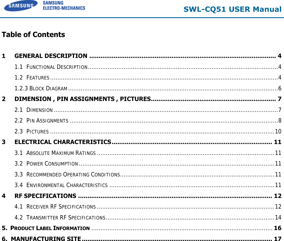  SWL-CQ51 USER Manual  Table of Contents  1 GENERAL DESCRIPTION .................................................................................................... 4 1.1 FUNCTIONAL DESCRIPTION .......................................................................................................... 4 1.2 FEATURES ............................................................................................................................... 4 1.2.3 BLOCK DIAGRAM ..................................................................................................................... 6 2 DIMENSION , PIN ASSIGNMENTS , PICTURES ................................................................... 7 2.1 DIMENSION ............................................................................................................................. 7 2.2 PIN ASSIGNMENTS .................................................................................................................... 8 2.3 PICTURES ............................................................................................................................. 10 3 ELECTRICAL CHARACTERISTICS ...................................................................................... 11 3.1 ABSOLUTE MAXIMUM RATINGS ................................................................................................... 11 3.2 POWER CONSUMPTION ............................................................................................................. 11 3.3 RECOMMENDED OPERATING CONDITIONS ...................................................................................... 11 3.4 ENVIRONMENTAL CHARACTERISTICS ............................................................................................ 11 4 RF SPECIFICATIONS ........................................................................................................ 12 4.1 RECEIVER RF SPECIFICATIONS ................................................................................................... 12 4.2 TRANSMITTER RF SPECIFICATIONS .............................................................................................. 14 5.  PRODUCT LABEL INFORMATION ..................................................................................................... 16 6.  MANUFACTURING SITE ...................................................................................................... 17  