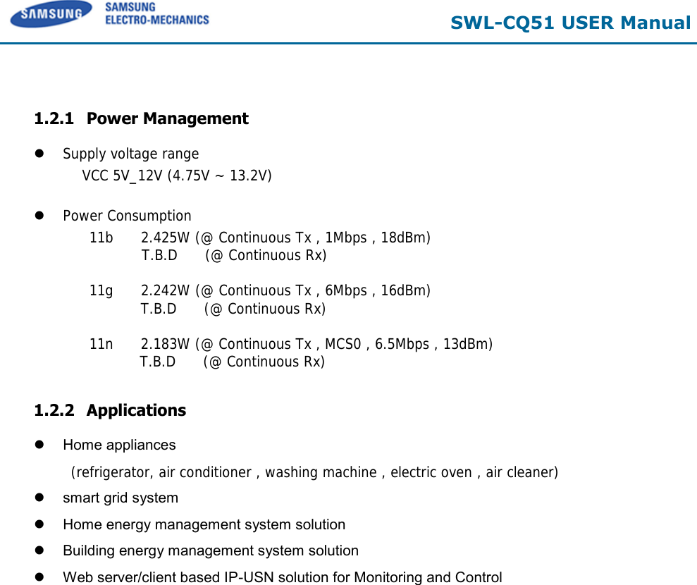  SWL-CQ51 USER Manual   1.2.1 Power Management  Supply voltage range  VCC 5V_12V (4.75V ~ 13.2V)    Power Consumption  11b      2.425W (@ Continuous Tx , 1Mbps , 18dBm)              T.B.D      (@ Continuous Rx)   11g      2.242W (@ Continuous Tx , 6Mbps , 16dBm) T.B.D      (@ Continuous Rx)   11n      2.183W (@ Continuous Tx , MCS0 , 6.5Mbps , 13dBm)    T.B.D      (@ Continuous Rx)   1.2.2 Applications   Home appliances  (refrigerator, air conditioner , washing machine , electric oven , air cleaner)    smart grid system   Home energy management system solution   Building energy management system solution   Web server/client based IP-USN solution for Monitoring and Control 
