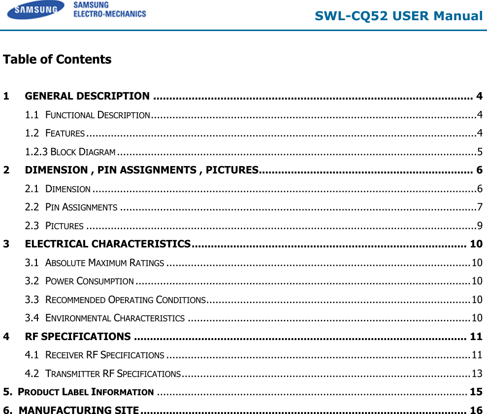  SWL-CQ52 USER Manual  Table of Contents  1 GENERAL DESCRIPTION .................................................................................................... 4 1.1 FUNCTIONAL DESCRIPTION .......................................................................................................... 4 1.2 FEATURES ............................................................................................................................... 4 1.2.3 BLOCK DIAGRAM ..................................................................................................................... 5 2 DIMENSION , PIN ASSIGNMENTS , PICTURES ................................................................... 6 2.1 DIMENSION ............................................................................................................................. 6 2.2 PIN ASSIGNMENTS .................................................................................................................... 7 2.3 PICTURES ............................................................................................................................... 9 3 ELECTRICAL CHARACTERISTICS ...................................................................................... 10 3.1 ABSOLUTE MAXIMUM RATINGS ................................................................................................... 10 3.2 POWER CONSUMPTION ............................................................................................................. 10 3.3 RECOMMENDED OPERATING CONDITIONS ...................................................................................... 10 3.4 ENVIRONMENTAL CHARACTERISTICS ............................................................................................ 10 4 RF SPECIFICATIONS ........................................................................................................ 11 4.1 RECEIVER RF SPECIFICATIONS ................................................................................................... 11 4.2 TRANSMITTER RF SPECIFICATIONS .............................................................................................. 13 5.  PRODUCT LABEL INFORMATION ..................................................................................................... 15 6.  MANUFACTURING SITE ...................................................................................................... 16  