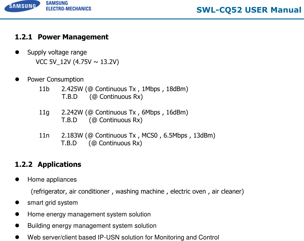 SWL-CQ52 USER Manual 1.2.1 Power Management Supply voltage rangeVCC 5V_12V (4.75V ~ 13.2V) Power Consumption11b      2.425W (@ Continuous Tx , 1Mbps , 18dBm) T.B.D      (@ Continuous Rx) 11g      2.242W (@ Continuous Tx , 6Mbps , 16dBm) T.B.D      (@ Continuous Rx) 11n      2.183W (@ Continuous Tx , MCS0 , 6.5Mbps , 13dBm)    T.B.D      (@ Continuous Rx) 1.2.2 Applications Home appliances(refrigerator, air conditioner , washing machine , electric oven , air cleaner) smart grid systemHome energy management system solutionBuilding energy management system solutionWeb server/client based IP-USN solution for Monitoring and Control