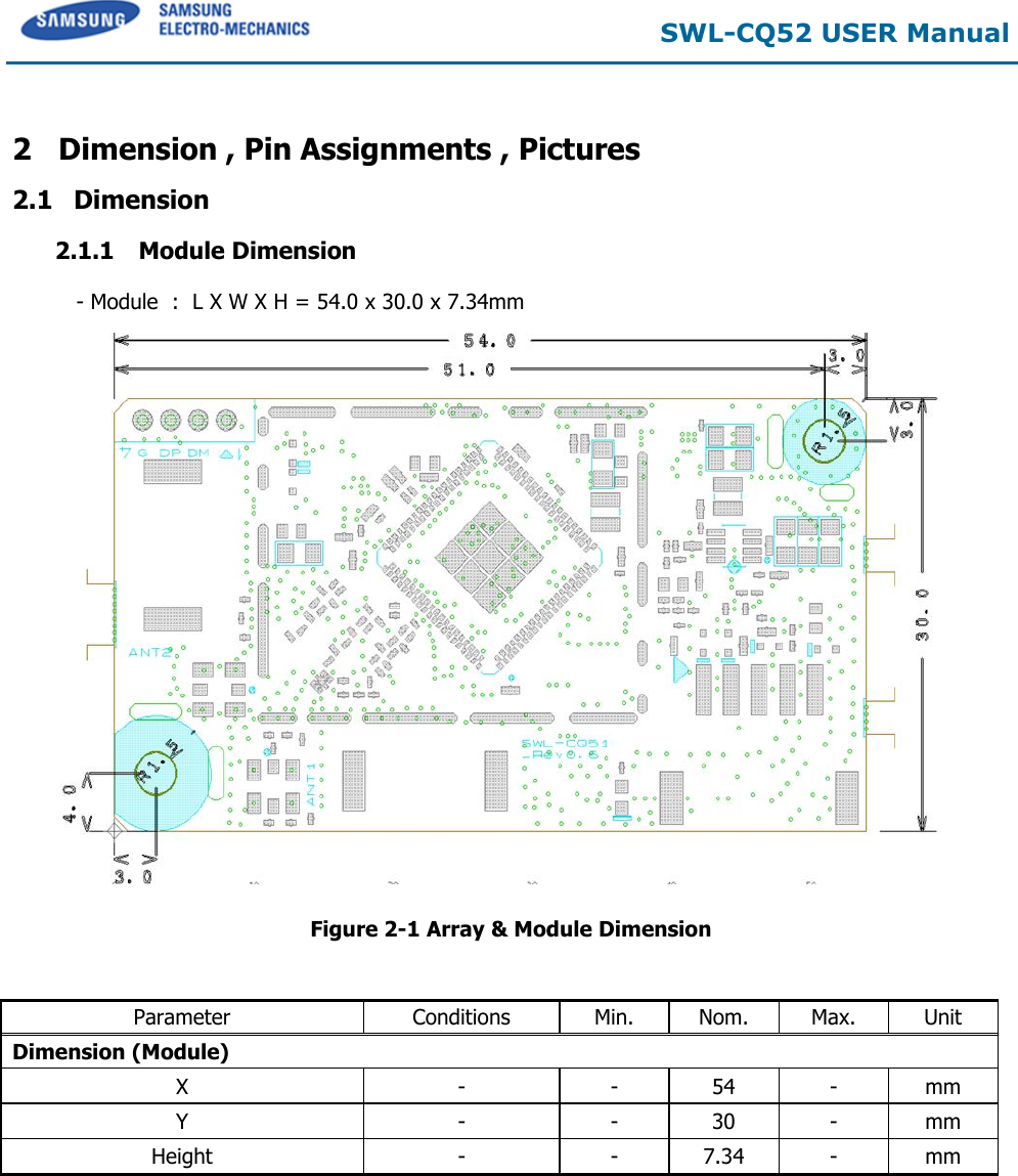  SWL-CQ52 USER Manual  2 Dimension , Pin Assignments , Pictures 2.1 Dimension 2.1.1  Module Dimension  - Module  :  L X W X H = 54.0 x 30.0 x 7.34mm        Figure 2-1 Array &amp; Module Dimension   Parameter Conditions Min. Nom. Max. Unit Dimension (Module) X - - 54 - mm Y - - 30 - mm Height - - 7.34 - mm       