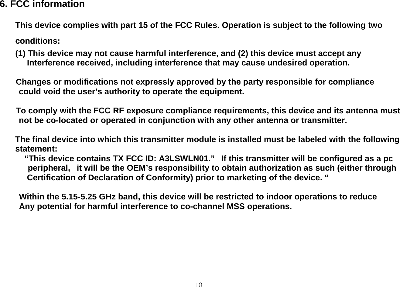  106. FCC information    This device complies with part 15 of the FCC Rules. Operation is subject to the following two conditions:  (1) This device may not cause harmful interference, and (2) this device must accept any Interference received, including interference that may cause undesired operation.                  Changes or modifications not expressly approved by the party responsible for compliance   could void the user’s authority to operate the equipment.                  To comply with the FCC RF exposure compliance requirements, this device and its antenna must   not be co-located or operated in conjunction with any other antenna or transmitter.                      The final device into which this transmitter module is installed must be labeled with the following   statement:                 “This device contains TX FCC ID: A3LSWLN01.”   If this transmitter will be configured as a pc peripheral,   it will be the OEM’s responsibility to obtain authorization as such (either through Certification of Declaration of Conformity) prior to marketing of the device. “         Within the 5.15-5.25 GHz band, this device will be restricted to indoor operations to reduce        Any potential for harmful interference to co-channel MSS operations. 