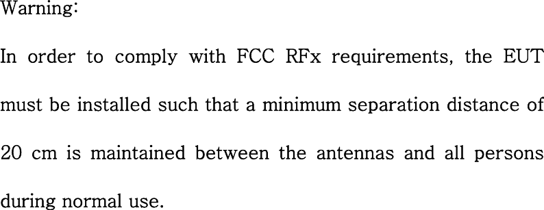 Warning: In order to comply with FCC RFx requirements, the EUT must be installed such that a minimum separation distance of 20  cm  is  maintained  between  the  antennas  and  all  persons during normal use.  