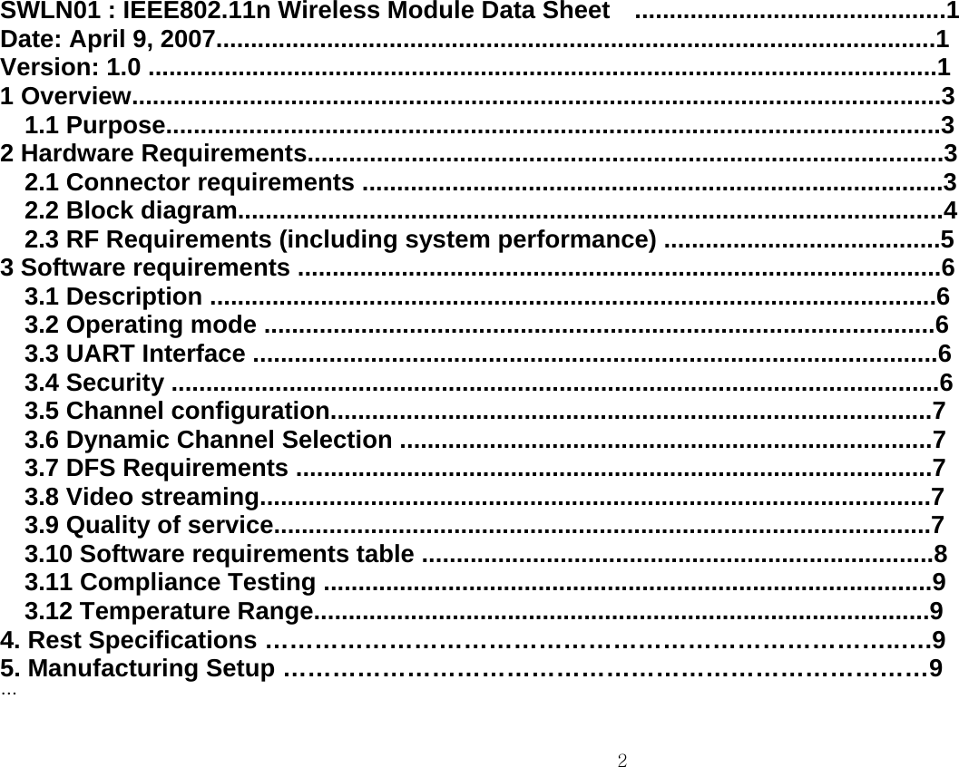 2    SWLN01 : IEEE802.11n Wireless Module Data Sheet  .............................................1 Date: April 9, 2007........................................................................................................1 Version: 1.0 ..................................................................................................................1 1 Overview.....................................................................................................................3 1.1 Purpose................................................................................................................3 2 Hardware Requirements............................................................................................3 2.1 Connector requirements ....................................................................................3 2.2 Block diagram......................................................................................................4 2.3 RF Requirements (including system performance) ........................................5 3 Software requirements .............................................................................................6 3.1 Description .........................................................................................................6 3.2 Operating mode .................................................................................................6 3.3 UART Interface ...................................................................................................6 3.4 Security ...............................................................................................................6 3.5 Channel configuration.......................................................................................7 3.6 Dynamic Channel Selection .............................................................................7 3.7 DFS Requirements ............................................................................................7 3.8 Video streaming.................................................................................................7 3.9 Quality of service...............................................................................................7 3.10 Software requirements table ..........................................................................8 3.11 Compliance Testing ........................................................................................9 3.12 Temperature Range.........................................................................................9 4. Rest Specifications …………………………………………………………………..….9 5. Manufacturing Setup ……………………………………………………………………9 …  