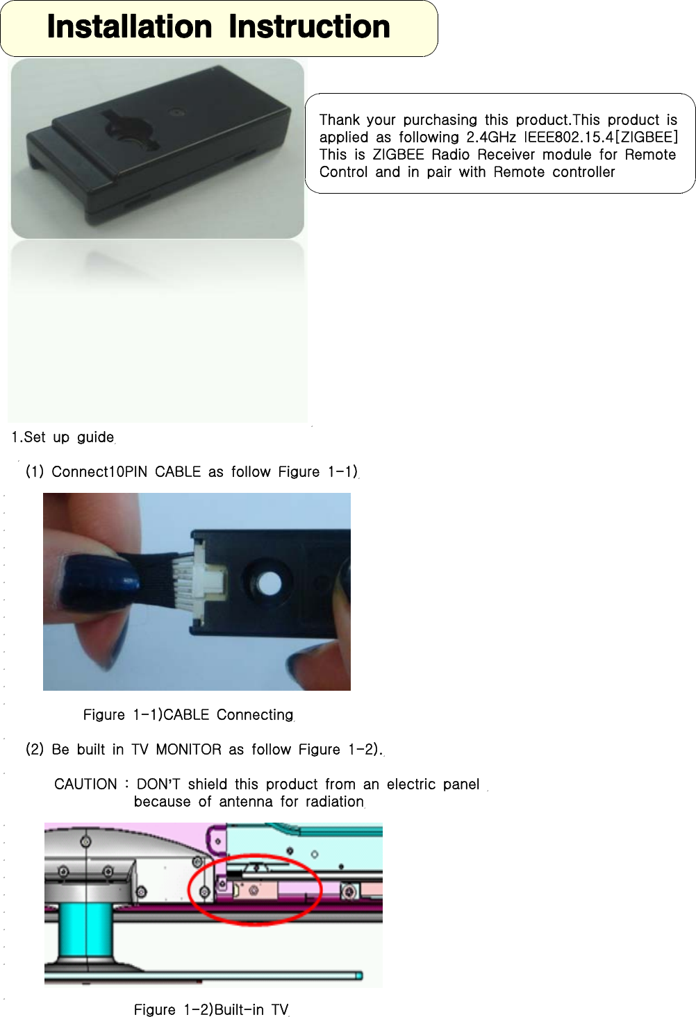 1.Set up guide(1) Connect10PIN CABLE as follow Figure 1-1)Figure 1-1)CABLE Connecting(2) Be built in TV MONITOR as follow Figure 1-2).CAUTION : DON&rsquo;T shield this product from an electric panelbecause of antenna for radiationFigure 1-2)Built-in TVThank your purchasing this product.This product isapplied as following 2.4GHz IEEE802.15.4[ZIGBEE]This is ZIGBEE Radio Receiver module for RemoteControl and in pair with Remote controllerInstallation Instruction