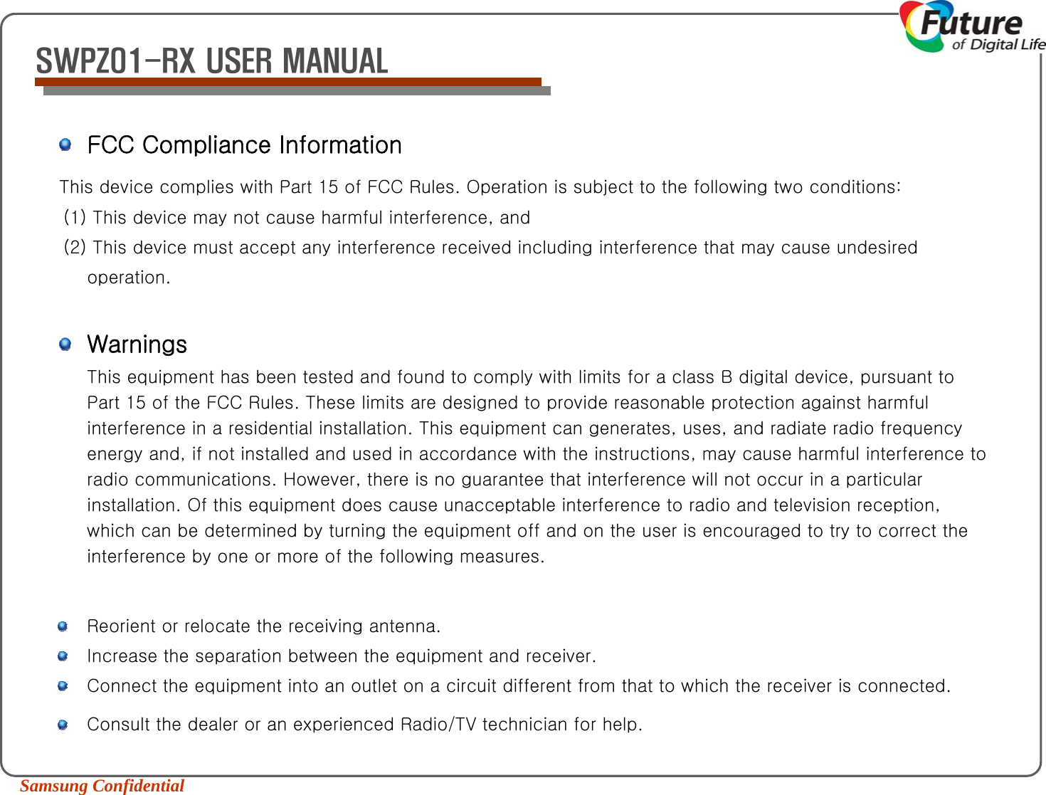 Samsung Confidential SWPZ01-RX USER MANUALFCC Compliance InformationThis device complies with Part 15 of FCC Rules. Operation is subject to the following two conditions: (1) This device may not cause harmful interference, and (2) This device must accept any interference received including interference that may cause undesired operation. WarningsThis equipment has been tested and found to comply with limits for a class B digital device, pursuant to Part 15 of the FCC Rules. These limits are designed to provide reasonable protection against harmful interference in a residential installation. This equipment can generates, uses, and radiate radio frequency energy and, if not installed and used in accordance with the instructions, may cause harmful interference to radio communications. However, there is no guarantee that interference will not occur in a particular installation. Of this equipment does cause unacceptable interference to radio and television reception, which can be determined by turning the equipment off and on the user is encouraged to try to correct the interference by one or more of the following measures. Reorient or relocate the receiving antenna.  Increase the separation between the equipment and receiver.  Connect the equipment into an outlet on a circuit different from that to which the receiver is connected.Consult the dealer or an experienced Radio/TV technician for help.