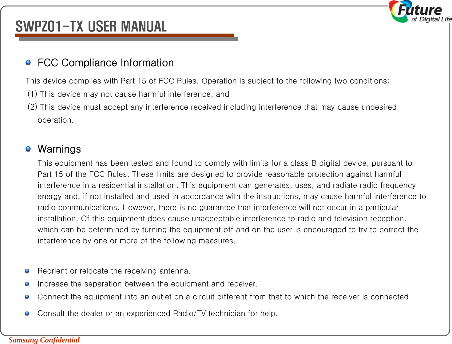 Samsung Confidential SWPZ01-TX USER MANUALFCC Compliance InformationThis device complies with Part 15 of FCC Rules. Operation is subject to the following two conditions: (1) This device may not cause harmful interference, and (2) This device must accept any interference received including interference that may cause undesired operation. WarningsThis equipment has been tested and found to comply with limits for a class B digital device, pursuant to Part 15 of the FCC Rules. These limits are designed to provide reasonable protection against harmful interference in a residential installation. This equipment can generates, uses, and radiate radio frequency energy and, if not installed and used in accordance with the instructions, may cause harmful interference to radio communications. However, there is no guarantee that interference will not occur in a particular installation. Of this equipment does cause unacceptable interference to radio and television reception, which can be determined by turning the equipment off and on the user is encouraged to try to correct the interference by one or more of the following measures. Reorient or relocate the receiving antenna.  Increase the separation between the equipment and receiver.  Connect the equipment into an outlet on a circuit different from that to which the receiver is connected.Consult the dealer or an experienced Radio/TV technician for help.