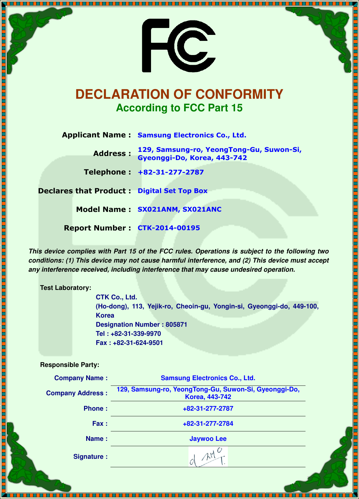     DECLARATION OF CONFORMITY According to FCC Part 15  Applicant Name : Samsung Electronics Co., Ltd. Address : 129, Samsung-ro, YeongTong-Gu, Suwon-Si, Gyeonggi-Do, Korea, 443-742 Telephone : +82-31-277-2787 Declares that Product : Digital Set Top Box Model Name : SX021ANM, SX021ANC Report Number : CTK-2014-00195  This device complies with Part 15 of the FCC rules. Operations is subject to the following two conditions: (1) This device may not cause harmful interference, and (2) This device must accept any interference received, including interference that may cause undesired operation.  Test Laboratory:   CTK Co., Ltd. (Ho-dong),  113,  Yejik-ro,  Cheoin-gu,  Yongin-si,  Gyeonggi-do,  449-100, Korea     Designation Number : 805871     Tel : +82-31-339-9970     Fax : +82-31-624-9501  Responsible Party: Company Name : Samsung Electronics Co., Ltd. Company Address : 129, Samsung-ro, YeongTong-Gu, Suwon-Si, Gyeonggi-Do, Korea, 443-742 Phone : +82-31-277-2787 Fax : +82-31-277-2784 Name : Jaywoo Lee Signature :   