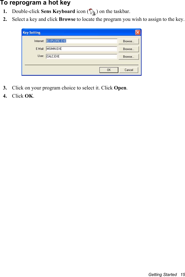 Getting Started   15To reprogram a hot key1. Double-click Sens Keyboard icon ( ) on the taskbar.2. Select a key and click Browse to locate the program you wish to assign to the key.3. Click on your program choice to select it. Click Open.4. Click OK.