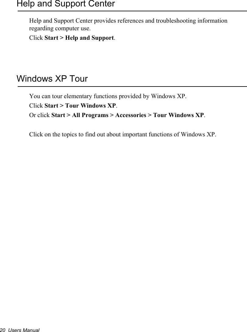 20  Users ManualHelp and Support CenterHelp and Support Center provides references and troubleshooting information regarding computer use.Click Start &gt; Help and Support.Windows XP TourYou can tour elementary functions provided by Windows XP.Click Start &gt; Tour Windows XP.Or click Start &gt; All Programs &gt; Accessories &gt; Tour Windows XP.Click on the topics to find out about important functions of Windows XP.