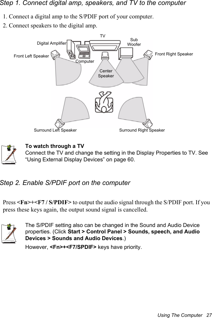 Using The Computer   27Step 1. Connect digital amp, speakers, and TV to the computer1. Connect a digital amp to the S/PDIF port of your computer.2. Connect speakers to the digital amp.To watch through a TVConnect the TV and change the setting in the Display Properties to TV. See “Using External Display Devices” on page 60.Step 2. Enable S/PDIF port on the computerPress &lt;Fn&gt;+&lt;F7 / S/PDIF&gt; to output the audio signal through the S/PDIF port. If you press these keys again, the output sound signal is cancelled.The S/PDIF setting also can be changed in the Sound and Audio Device properties. (Click Start &gt; Control Panel &gt; Sounds, speech, and Audio Devices &gt; Sounds and Audio Devices.)However, &lt;Fn&gt;+&lt;F7/SPDIF&gt; keys have priority.Front Left SpeakerTVSurround Left Speaker Surround Right SpeakerCenter SpeakerFront Right SpeakerDigital AmplifierComputerSub Woofer