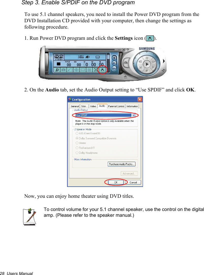 28  Users ManualStep 3. Enable S/PDIF on the DVD program   To use 5.1 channel speakers, you need to install the Power DVD program from the DVD Installation CD provided with your computer, then change the settings as following procedure.1. Run Power DVD program and click the Settings icon ( ).2. On the Audio tab, set the Audio Output setting to “Use SPDIF” and click OK.Now, you can enjoy home theater using DVD titles.To control volume for your 5.1 channel speaker, use the control on the digital amp. (Please refer to the speaker manual.)