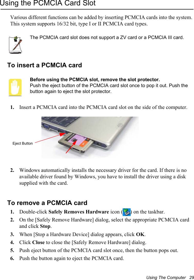 Using The Computer   29Using the PCMCIA Card SlotVarious different functions can be added by inserting PCMCIA cards into the system. This system supports 16/32 bit, type I or II PCMCIA card types.The PCMCIA card slot does not support a ZV card or a PCMCIA III card.To insert a PCMCIA cardBefore using the PCMCIA slot, remove the slot protector.Push the eject button of the PCMCIA card slot once to pop it out. Push the button again to eject the slot protector.1. Insert a PCMCIA card into the PCMCIA card slot on the side of the computer. 2. Windows automatically installs the necessary driver for the card. If there is no available driver found by Windows, you have to install the driver using a disk supplied with the card. To remove a PCMCIA card1. Double-click Safely Removes Hardware icon ( ) on the taskbar.2. On the [Safely Remove Hardware] dialog, select the appropriate PCMCIA card and click Stop.3. When [Stop a Hardware Device] dialog appears, click OK.4. Click Close to close the [Safely Remove Hardware] dialog.5. Push eject button of the PCMCIA card slot once, then the button pops out.6. Push the button again to eject the PCMCIA card.Eject Button