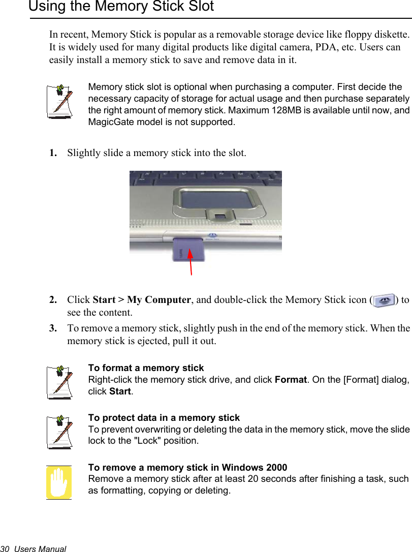 30  Users ManualUsing the Memory Stick SlotIn recent, Memory Stick is popular as a removable storage device like floppy diskette. It is widely used for many digital products like digital camera, PDA, etc. Users can easily install a memory stick to save and remove data in it.Memory stick slot is optional when purchasing a computer. First decide the necessary capacity of storage for actual usage and then purchase separately the right amount of memory stick. Maximum 128MB is available until now, and MagicGate model is not supported.1. Slightly slide a memory stick into the slot.2. Click Start &gt; My Computer, and double-click the Memory Stick icon ( ) to see the content.3. To remove a memory stick, slightly push in the end of the memory stick. When the memory stick is ejected, pull it out.To format a memory stickRight-click the memory stick drive, and click Format. On the [Format] dialog, click Start.To protect data in a memory stickTo prevent overwriting or deleting the data in the memory stick, move the slide lock to the &quot;Lock&quot; position.To remove a memory stick in Windows 2000Remove a memory stick after at least 20 seconds after finishing a task, such as formatting, copying or deleting.