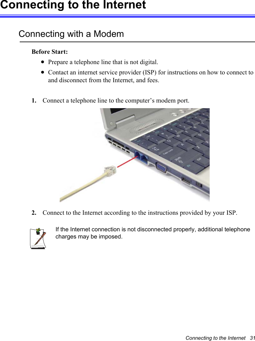 Connecting to the Internet   31Connecting to the InternetConnecting with a ModemBefore Start:xPrepare a telephone line that is not digital.xContact an internet service provider (ISP) for instructions on how to connect to and disconnect from the Internet, and fees.1. Connect a telephone line to the computer’s modem port. 2. Connect to the Internet according to the instructions provided by your ISP.If the Internet connection is not disconnected properly, additional telephone charges may be imposed.